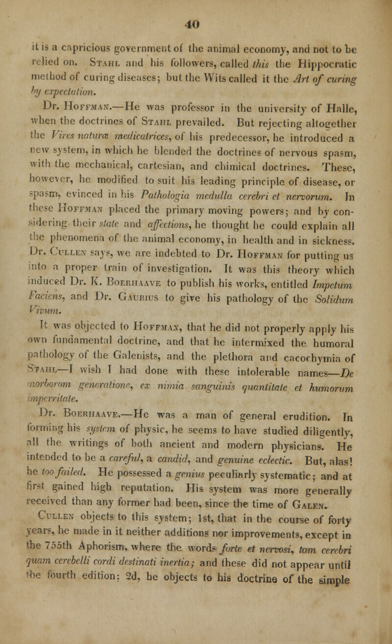 it is a capricious government of the animal economy, and not to be relied on. Stahl and his followers, called this the Hippocratic method of curing diseases; but the Wits called it the Art of curing by expectation. Dr. Hoffman.—He was professor in the university of Halle, when the doctrines of Stahl prevailed. But rejecting altogether the Vires naturm medicatrices, of his predecessor, he introduced a new system, in which he blended the doctrines of nervous spasm, with the mechanical, cartesian, and chimical doctrines. These, however, he modified to suit his leading principle of disease, or spasm, evinced in his Pathologia medulla cerebri et nervorum. In these Hoffman placed the primary moving powers; and by con- sidering their state and affections, he thought he could explain all the phenomena of the animal economy, in health and in sickness. Dr. Cullen says, we are indebted to Dr. Hoffman for putting us into a proper train of investigation. It was this theory which induced Dr. K. Boerhaave to publish his works, entitled Impelum Faciens, and Dr. Gaubius to give his pathology of the Solidum Vivum. It was objected to Hoffman, that he did not properly apply his own fundamental doctrine, and that he intermixed the humoral pathology of the Galenists, and the plethora and cacochymia of Stahl—I wish I had done with these intolerable names—De morborom gemraliom, ex mmia sanguinis quantitate ct humorum imperritate. Dr. Boerhaave.—He was a man of general erudition. In forming his system of physic, he seems to have studied diligently, all the writings of both ancient and modern physicians! He intended to be a careful, a candid, and genuine eclectic. But, alas! he too failed. Pie possessed a genius peculiarly systematic; and at first gained high reputation. His system was more generally received than any former had been, since the time of Galen. Cullen objects to this system; 1st, that in the course of forty years, he made in it neither additions nor improvements, except in the 755th Aphorism, where the words f/rte et nervosi, tarn cerebri quam cerebelli cordi destinati inertia; and these did not appear until the fourth edition; 2d, he objects to his doctrine of the simple