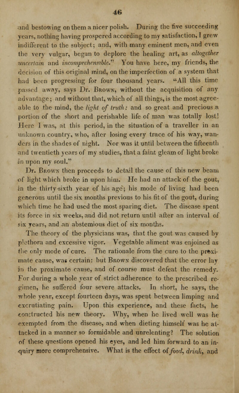 and bestowing on them a nicer polish. During the five succeeding years, nothing having prospered according to my satisfaction, I grew indifferent to the subject; and, with many eminent men, and even the very vulgar, began to deplore the healing art, as altogether uncertain and incomprehensible. You have here, my friends, the decision of this original mind,, on the imperfection of a system that had been progressing for four thousand years. All this time passed away, says Dr. Brown, without the acquisition of any advantage; and without that, which of all things, is the most agree- able to the mind, the light of truth: and so great and precious a portion of the short and perishable life of man was totally lost! Here I was, at this period, in the situation of a traveller in an unknown country, who, after losing every trace of his way, wan- dcrs in the shades of night. Nor was it until between the fifteenth and twentieth years of my studies, that a faint gleam of light broke in upon my soul. Dr. Brown then proceeds to detail the cause of this new beam of light which broke in upon him. He had an attack of the gout, in the thirty-sixth year of his age; his mode of living had been generous until the six months previous to his fit of the gout, during which time he had used the most sparing diet. The disease spent its force in six weeks, and did not return until after an interval of six years, and an abstemious diet of six months. The theory of the physicians was, that the gout was caused by plethora and excessive vigor. Vegetable aliment was enjoined as the only mode of cure. The rationale from the cure to the proxi- mate cause, was certain: but Brown discovered that the error lay in the proximate cause, and of course must defeat the remedy. For during a whole year of strict adherence to the prescribed re- gimen, he suffered four severe attacks. In short, he says, the whole year, except fourteen days, was spent between limping and excrutiating pain. Upon this experience, and these facts, he eondructed his new theory. Why, when he lived well was he exempted from the disease, and when dieting himself was he at- tacked in a manner so formidable and unrelenting? The solution of these questions opened his eyes, and led him forward to an in- quiry more comprehensive. What is the effect of food, drink, and