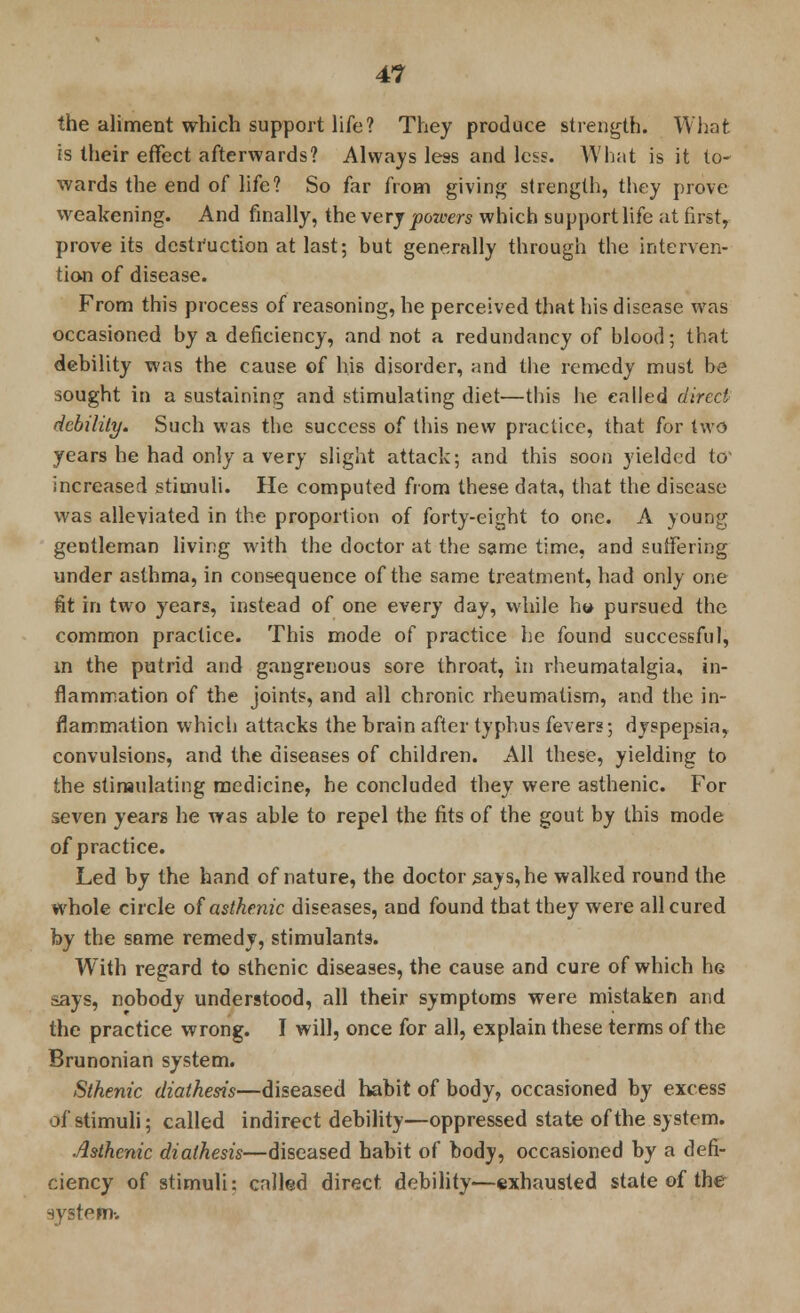 the aliment which support life? They produce strength. What is their effect afterwards? Always less and less. What is it to- wards the end of life? So far from giving strength, they prove weakening. And finally, the very powers which support life at first, prove its destruction at last; but generally through the interven- tion of disease. From this process of reasoning, he perceived that his disease was occasioned by a deficiency, and not a redundancy of blood; that debility was the cause of his disorder, and the remedy must be sought in a sustaining and stimulating diet—this he called direct debility. Such was the success of this new practice, that for two years he had only a very slight attack; and this soon yielded to increased stimuli. He computed from these data, that the disease was alleviated in the proportion of forty-eight to one. A young gentleman living with the doctor at the same time, and suffering under asthma, in consequence of the same treatment, had only one fit in two years, instead of one every day, while h» pursued the common practice. This mode of practice he found successful, in the putrid and gangrenous sore throat, in rheumatalgia, in- flammation of the joints, and all chronic rheumatism, and the in- flammation which attacks the brain after typhus fevers; dyspepsia, convulsions, and the diseases of children. All these, yielding to the stimulating medicine, he concluded they were asthenic. For seven years he was able to repel the fits of the gout by this mode of practice. Led by the hand of nature, the doctor says, he walked round the whole circle of asthenic diseases, and found that they were all cured by the same remedy, stimulants. With regard to sthenic diseases, the cause and cure of which he says, nobody understood, all their symptoms were mistaken and the practice wrong. I will, once for all, explain these terms of the Brunonian system. Sthenic diathesis—diseased habit of body, occasioned by excess of stimuli; called indirect debility—oppressed state of the system. Asthenic diathesis—diseased habit of body, occasioned by a defi- ciency of stimuli: called direct debility—exhausted state of the system-.