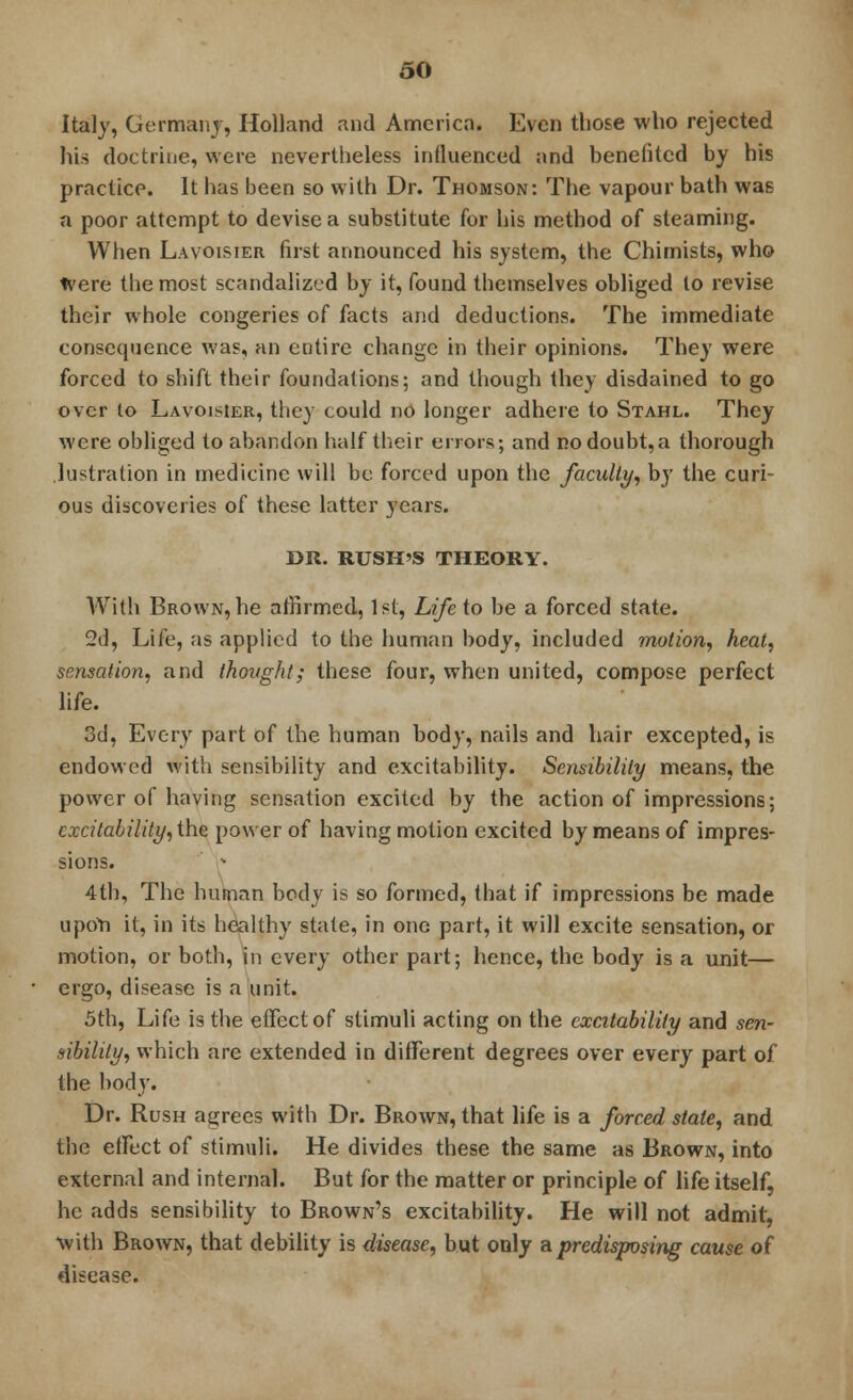 Italy, Germany, Holland and America. Even those who rejected his doctrine, were nevertheless influenced and benefited by his practice. It has been so with Dr. Thomson: The vapour bath was a poor attempt to devise a substitute for his method of steaming. When Lavoisier first announced his system, the Chimists, who Were the most scandalized by it, found themselves obliged lo revise their whole congeries of facts and deductions. The immediate consequence was, an entire change in their opinions. They were forced to shift their foundations; and though they disdained to go over to Lavoisier, they could no longer adhere to Stahl. They were obliged to abandon half their errors; and no doubt,a thorough lustration in medicine will be forced upon the faculty, by the curi- ous discoveries of these latter years. DR. RUSH'S THEORY. With Brown, he affirmed, 1st, Life to be a forced state. 2d, Life, as applied to the human body, included motion, heal, sensation, and thought; these four, when united, compose perfect life. 3d, Every part of the human body, nails and hair excepted, is endowed with sensibility and excitability. Sensibility means, the power of having sensation excited by the action of impressions; excitability, the power of having motion excited by means of impres- sions. 4th, The human body is so formed, that if impressions be made upon it, in its healthy state, in one part, it will excite sensation, or motion, or both, in every other part; hence, the body is a unit— ergo, disease is a unit. 5th, Life is the effect of stimuli acting on the excitability and sen- sibility, which are extended in different degrees over every part of the body. Dr. Rush agrees with Dr. Brown, that life is a forced stale, and the effect of stimuli. He divides these the same as Brown, into external and internal. But for the matter or principle of life itself, he adds sensibility to Brown's excitability. He will not admit, With Brown, that debility is disease, but only a predisposing cause of disease.