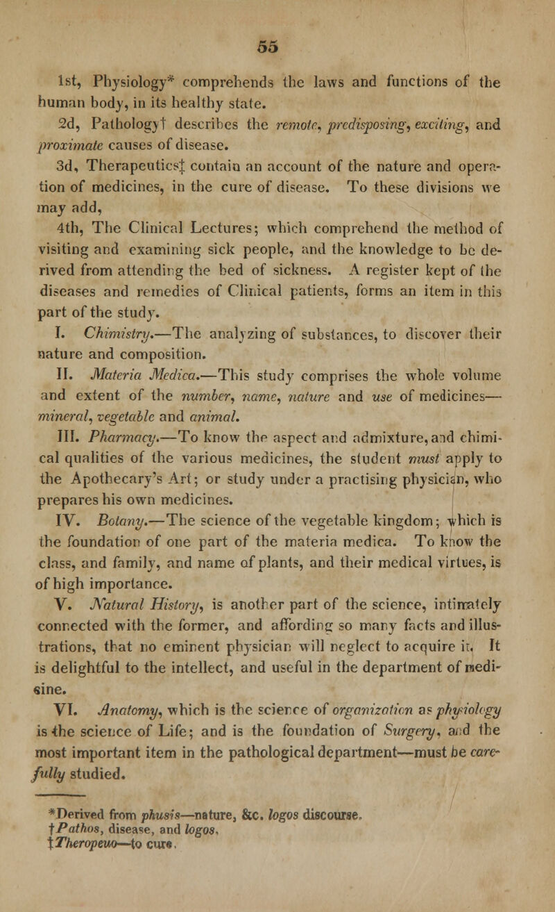 1st, Physiology* comprehends the laws and functions of the human body, in its healthy state. 2d, Pathology! describes the remote., predisposing, exciting, and proximate causes of disease. 3d, Therapeutics! contain an account of the nature and opera- tion of medicines, in the cure of disease. To these divisions we may add, 4th, The Clinical Lectures; which comprehend the method of visiting and examining sick people, and the knowledge to be de- rived from attending the bed of sickness. A register kept of the diseases and remedies of Clinical patients, forms an item in this part of the study. I. Chiraistry.—The analyzing of substances, to discover their nature and composition. II. Materia Medica.—This study comprises the whole volume and extent of the number, name, nature and use of medicines— mineral, vegetable and animal. III. Pharmacy.—To know the aspect and admixture, and chimi- cal qualities of the various medicines, the student must apply to the Apothecary's Art; or study under a practising physician, who prepares his own medicines. IV. Botany.—The science of the vegetable kingdom; -which is the foundation of one part of the materia medica. To know the class, and family, and name of plants, and their medical virtues, is of high importance. V. Natural History, is another part of the science, intimately connected with the former, and affording so many facts and illus- trations, that no eminent physician will neglect to acquire ir. It is delightful to the intellect, and useful in the department of niedi- sine. VI. Anatomy, which is the science of organization a? physiology is the science of Life; and is the foundation of Surgery, a/;d the most important item in the pathological department—must be care- fully studied. *Perived from phusis—nature, &c. logos discourse, f Pathos, disease, and logos, X Theropeuo—to cur«.