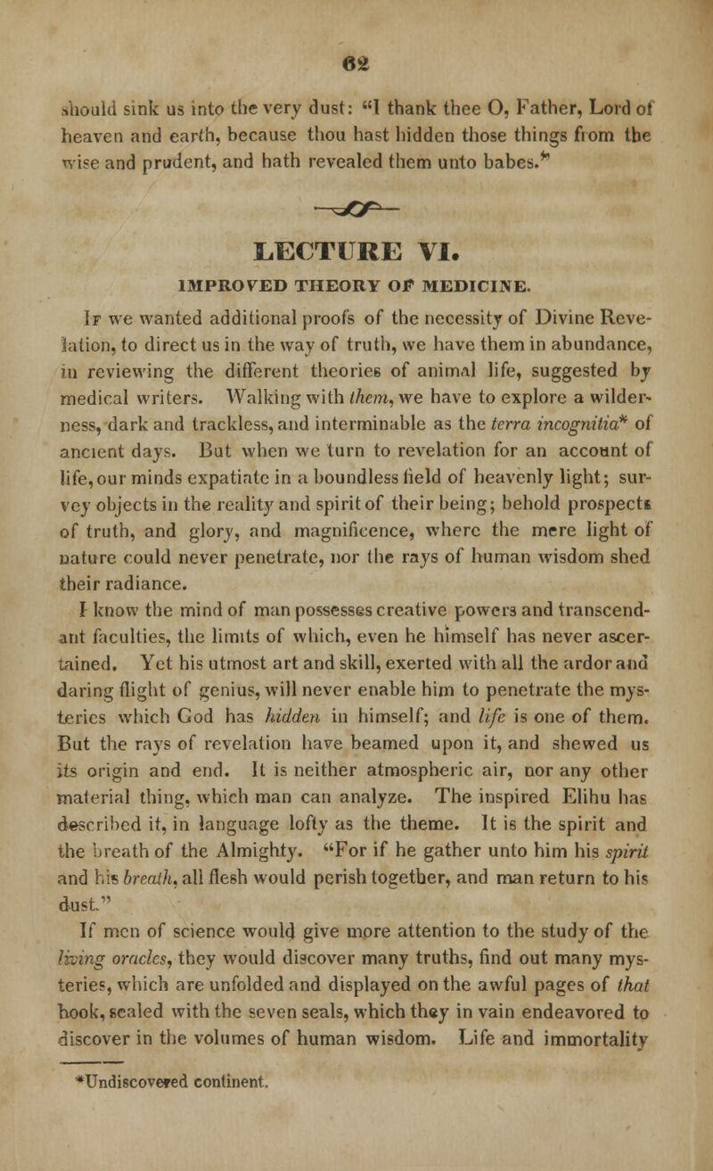 6* .should sink us into the very dust: I thank thee O, Father, Lord oi heaven and earth, because thou hast hidden those things fiom the wise and prudent, and hath revealed them unto babes.*' LECTURE VI. IMPROVED THEORY OF MEDICINE. If we wanted additional proof's of the necessity of Divine Reve- lation, to direct us in the way of truth, we have them in abundance, in reviewing the different theories of animal life, suggested by medical writers. Walking with them, we have to explore a wilder- ness, dark and trackless, and interminable as the terra incognitia* of ancient days. But when we turn to revelation for an account of life,our minds expatiate in a boundless held of heavenly light; sur- vey objects in the reality and spirit of their being; behold prospects of truth, and glory, and magnificence, where the mere light of nature could never penetrate, nor the rays of human wisdom shed their radiance. I know the mind of man possesses creative powers and transcend- ant faculties, the limits of which, even he himself has never ascer- tained. Yet his utmost art and skill, exerted with all the ardor and daring flight of genius, will never enable him to penetrate the mys- teries which God has hidden in himself; and life is one of them. But the rays of revelation have beamed upon it, and shewed us its origin and end. It is neither atmospheric air, nor any other rnaierial thing, which man can analyze. The inspired Elihu has described it, in language lofty as the theme. It is the spirit and the breath of the Almighty. For if he gather unto him his spirit and his breath, all flesh would perish together, and man return to his dust If men of science would give more attention to the study of the living oracles, they would discover many truths, find out many mys- teries, which are unfolded and displayed on the awful pages of that hook, sealed with the seven seals, which they in vain endeavored to discover in the volumes of human wisdom. Life and immortality ■•Undiscovered continent.
