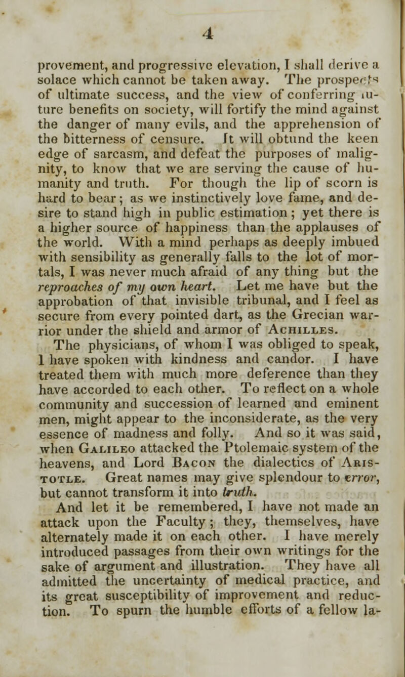 provement, and progressive elevation, I shall derive a solace which cannot be taken away. The prospect of ultimate success, and the view of conferring iu- ture benefits on society, will fortify the mind against the danger of many evils, and the apprehension of the bitterness of censure. Jt will obtund the keen edge of sarcasm, and defeat the purposes of malig- nity, to know that we are serving the cause of hu- manity and truth. For though the lip of scorn is hard to bear; as we instinctively love fame, and de- sire to stand high in public estimation ; yet there is a higher source of happiness than the applauses of the world. With a mind perhaps as deeply imbued with sensibility as generally falls to the lot of mor- tals, I was never much afraid of any thing but the reproaches of my own heart. Let me have but the approbation of that invisible tribunal, and I feel as secure from every pointed dart, as the Grecian war- rior under the shield and armor of Achilles. The physicians, of whom I was obliged to speak, 1 have spoken with kindness and candor. I have treated them with much more deference than they have accorded to each other. To reflect on a whole community and succession of learned and eminent men, might appear to the inconsiderate, as the very essence of madness and folly. And so it was said, when Galileo attacked the Ptolemaic system of the heavens, and Lord Bacon the dialectics of Aris- totle. Great names may give splendour to error, but cannot transform it into truth. And let it be remembered, I have not made an attack upon the Faculty; they, themselves, have alternately made it on each other. I have merely introduced passages from their own writings for the sake of argument and illustration. They have all admitted the uncertainty of medical practice, and its great susceptibility of improvement and reduc- tion. To spurn the humble efforts of a fellow la-
