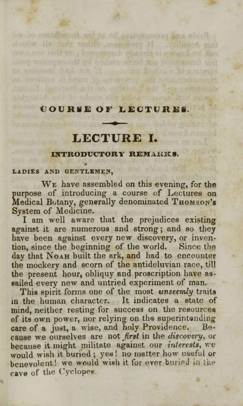 C-OUR Hi! OF LECTlHKi. LECTURE I. INTRODUCTORY REMAiiKS. LADIES AND GENTLEMEN, We have assembled on this evening, for the purpose of introducing a course of Lectures on Medical Botany, generally denominated Thomson's System of Medicine. I am well aware that the prejudices existing against it are numerous and strong; and so they have been against every new discovery, or inven- tion, since the beginning of the world. Since the day that Noah built the ark, and had to encounter the mockery and scorn of the antideluvian race, till the present hour, obliquy and proscription have as- sailed every new and untried experiment of man. This spirit forms one of the most unseemly traits in the human character. It indicates a state of mind, neither resting for success on the resources of its own power, nor relying on the superintending care of a just, a wise, and holy Providence. Be- cause we ourselves are not first in the discovery, or because it might militate against our interests, we would wish it buried ; yes ! no matter how useful or benevolent! we would wish it for ever buried in the cave of the Cyclopes.