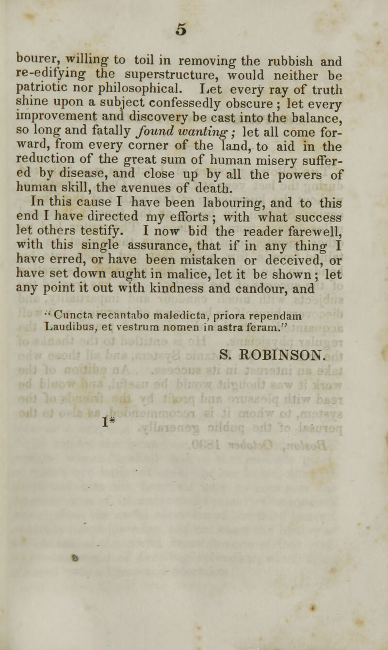 bourer, willing to toil in removing the rubbish and re-edifying the superstructure, would neither be patriotic nor philosophical. Let every ray of truth shine upon a subject confessedly obscure ; let every improvement and discovery be cast into the balance, so long and fatally found wanting; let all come for- ward, from every corner of the land, to aid in the reduction of the great sum of human misery suffer- ed by disease, and close up by all the powers of human skill, the avenues of death. In this cause I have been labouring, and to this end I have directed my efforts ; with what success let others testify. I now bid the reader farewell, with this single assurance, that if in any thing I have erred, or have been mistaken or deceived, or have set down aught in malice, let it be shown; let any point it out with kindness and candour, and •' Cuncta recantabo maledicta, priora rependatn Laudibus, et vestrum nomen in astra feram. S. ROBINSON.