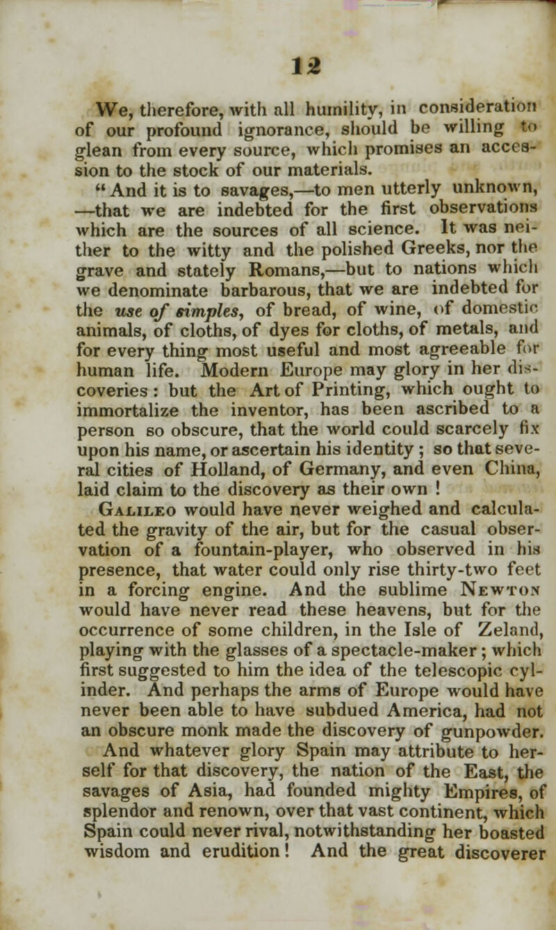 We, therefore, with all humility, in consideration of our profound ignorance, should be willing to glean from every source, which promises an acces- sion to the stock of our materials. And it is to savages,—to men utterly unknown, —that we are indebted for the first observations which are the sources of all science. It was nei- ther to the witty and the polished Greeks, nor the grave and stately Romans,—but to nations which we denominate barbarous, that we are indebted for the use of simples, of bread, of wine, of domestic animals, of cloths, of dyes for cloths, of metals, and for every thing most useful and most agreeable fur human life. Modern Europe may glory in her dis- coveries : but the Art of Printing, which ought to immortalize the inventor, has been ascribed to a person so obscure, that the world could scarcely fix upon his name, or ascertain his identity ; so that seve- ral cities of Holland, of Germany, and even China, laid claim to the discovery as their own ! Galileo would have never weighed and calcula- ted the gravity of the air, but for the casual obser- vation of a fountain-player, who observed in his presence, that water could only rise thirty-two feet in a forcing engine. And the sublime Newton would have never read these heavens, but for the occurrence of some children, in the Isle of Zeland, playing with the glasses of a spectacle-maker; which first suggested to him the idea of the telescopic cyl- inder. And perhaps the arms of Europe would have never been able to have subdued America, had not an obscure monk made the discovery of gunpowder. And whatever glory Spain may attribute to her- self for that discovery, the nation of the East, the savages of Asia, had founded mighty Empires, of splendor and renown, over that vast continent, which Spain could never rival, notwithstanding her boasted wisdom and erudition! And the great discoverer