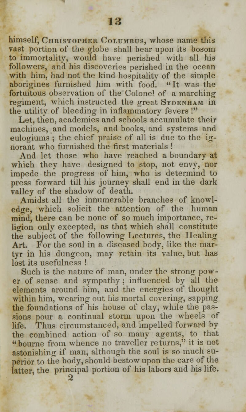himself, Christopher Columbus, whose name this vast portion of the glohe shall bear upon its bosom to immortality, would have perished with all his followers, and his discoveries perished in the ocean with him, had not the kind hospitality of the simple aborigines furnished him with food. It was the fortuitous observation of the Colonel of a marching regiment, which instructed the great Sydenham in the utility of bleeding in inflammatory fevers ! Let, then, academies and schools accumulate their machines, and models, and books, and systems and eulogiums ; the chief praise of all is due to the ig- norant who furnished the first materials ! And let those who have reached a boundary at which they have designed to stop, not envy, nor impede the progress of him, who is determind to press forward till his journey shall end in the dark valley of the shadow of death. Amidst all the innumerable branches of knowl- edge, which solicit the attention of the human mind, there can be none of so much importance, re- ligion only excepted, as that which shall constitute the subject of the following Lectures, the Healing Art. For the soul in a diseased body, like the mar- tyr in his dungeon, may retain its value, but has lost its usefulness ! Such is the nature of man, under the strong pow- er of sense and sympathy; influenced by all the elements around him, and the energies of thought within him, wearing out his mortal covering, sapping the foundations of his house of clay, while the pas- sions pour a continual storm upon the wheels of life. Thus circumstanced, and impelled forward by the combined action of so many agents, to that bourne from whence no traveller returns, it is not astonishing if man, although the soul is so much su- perior to the body, should bestow upon the care of the latter the principal portion of his labors and his life. 2