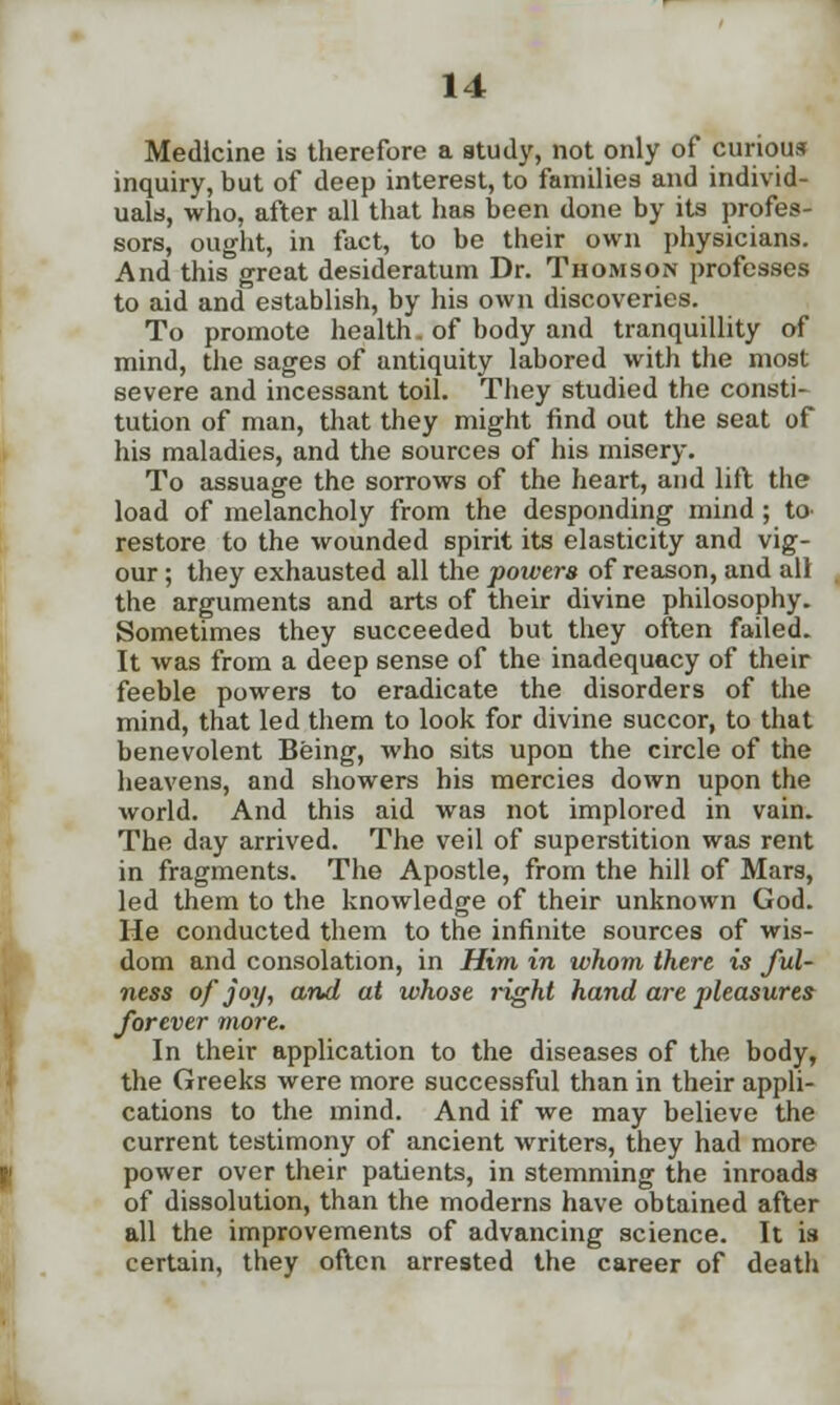 Medicine is therefore a study, not only of curious inquiry, but of deep interest, to families and individ- uals, who, after all that has been done by its profes- sors, ought, in fact, to be their own physicians. And this great desideratum Dr. Thomson professes to aid and establish, by his own discoveries. To promote health. of body and tranquillity of mind, the sages of antiquity labored with the most severe and incessant toil. They studied the consti- tution of man, that they might find out the seat of his maladies, and the sources of his misery. To assuage the sorrows of the heart, and lift the load of melancholy from the desponding mind ; to restore to the wounded spirit its elasticity and vig- our ; they exhausted all the powers of reason, and all the arguments and arts of their divine philosophy. Sometimes they succeeded but they often failed. It was from a deep sense of the inadequacy of their feeble powers to eradicate the disorders of the mind, that led them to look for divine succor, to that benevolent Being, who sits upon the circle of the heavens, and showers his mercies down upon the world. And this aid was not implored in vain. The day arrived. The veil of superstition was rent in fragments. The Apostle, from the hill of Mars, led them to the knowledge of their unknown God. He conducted them to the infinite sources of wis- dom and consolation, in Him in whom there is ful- ness of joy, and at whose right hand are pleasures forever more. In their application to the diseases of the body, the Greeks were more successful than in their appli- cations to the mind. And if we may believe the current testimony of ancient writers, they had more power over their patients, in stemming the inroads of dissolution, than the moderns have obtained after all the improvements of advancing science. It is certain, they often arrested the career of death