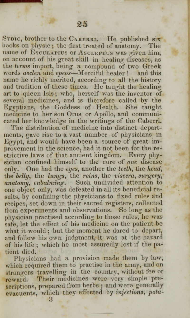 Sydic, brother to the Caberri. He published six books on physic ; the first treated of anatomy. The name of Escuxapius or Asclepeus was given him, on account of his great skill in healing diseases, as the terms import, being a compound of two Greek words asclen and epeos—Merciful healer ! and this name he richly merited, according to all the history and tradition of these times. He taught the healing art to queen Isis; who, herself was the inventor of .several medicines, and is therefore called by the Egyptians, the Goddess of Health. She taught medicine to her son Orus or Apollo, and communi- cated her knowledge in the writings of the Caberri. The distribution of medicine into distinct depart- ments, gave rise to a vast number of physicians in Egypt, and would have been a source of great im- provement in the science, had it not been for the re- strictive laws of that ancient kingdom. Every phy- sician confined himself to the cure of one disease only. One had the eyes, another the teeth, the liead, the belly, the lungs, the reins, the viscera, surgery, anatomy, cnbalming. Such undivided attention to one object only, was defeated in all its beneficial re- sults, by confining the physicians to fixed rules and recipes, set down in their sacred registers, collected from experiments and observations. So long as the physician practised according to those rules, he was safe, let the effect of his medicine on the patient be what it would; but the moment he dared to depart, and follow his own judgment, it was at the hazard of his life ; which he most assuredly lost if the pa- tient died. Physicians had a provision made them by law, which required them to practise in the army, and on strangers travelling in the country, without fee or rewurd. Their medicines were very simple pre- scriptions, prepared from herbs ; and were generally evaeuents, which they effected by injections, pota-