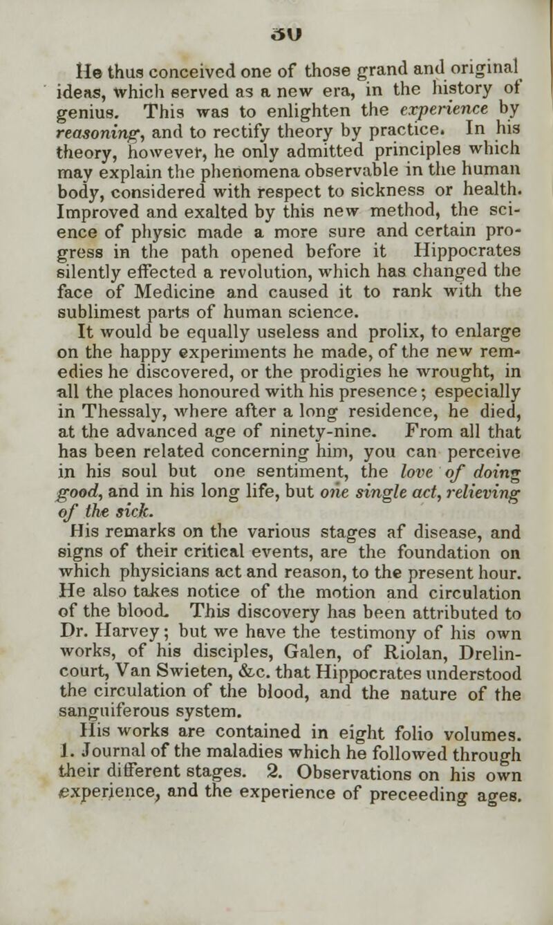 He thus conceived one of those grand and original ideas, which served as a new era, in the history of genius. This was to enlighten the experience by reasoning, and to rectify theory by practice. In his theory, however, he only admitted principles which may explain the phenomena observable in the human body, considered with respect to sickness or health. Improved and exalted by this new method, the sci- ence of physic made a more sure and certain pro- gress in the path opened before it Hippocrates silently effected a revolution, which has changed the face of Medicine and caused it to rank with the sublimest parts of human science. It would be equally useless and prolix, to enlarge on the happy experiments he made, of the new rem- edies he discovered, or the prodigies he wrought, in all the places honoured with his presence; especially in Thessaly, where after a long residence, he died, at the advanced age of ninety-nine. From all that has been related concerning him, you can perceive in his soul but one sentiment, the love of doing good, and in his long life, but one single act, relieving of the sick. His remarks on the various stages af disease, and signs of their critical events, are the foundation on which physicians act and reason, to the present hour. He also takes notiee of the motion and circulation of the blood. This discovery has been attributed to Dr. Harvey; but we have the testimony of his own works, of his disciples, Galen, of Riolan, Drelin- court, Van Swieten, &c. that Hippocrates understood the circulation of the blood, and the nature of the sanguiferous system. His works are contained in eight folio volumes. 1. Journal of the maladies which he followed through their different stages. 2. Observations on his own experience, and the experience of preceeding ages.