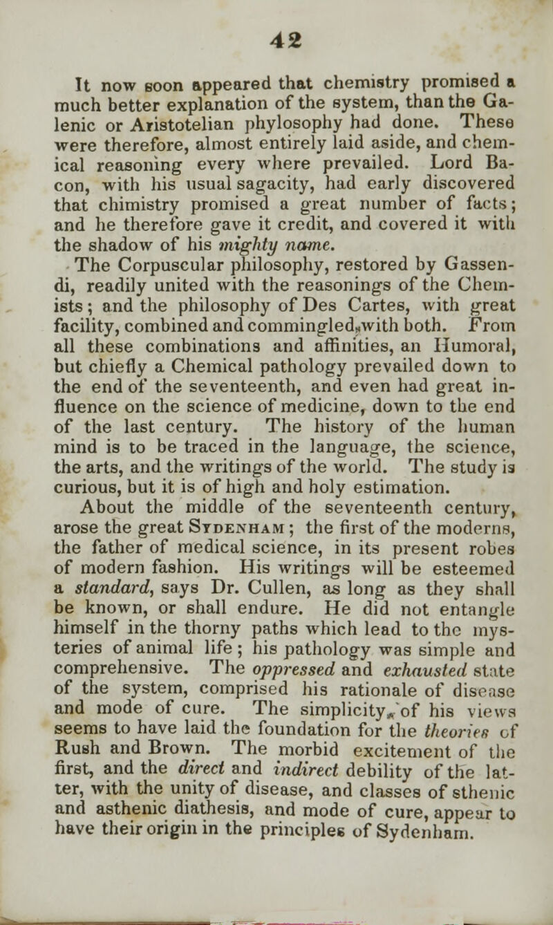 It now soon appeared that chemistry promised a much better explanation of the system, than the Ga- lenic or Aristotelian phylosophy had done. These were therefore, almost entirely laid aside, and chem- ical reasoning every where prevailed. Lord Ba- con, with his usual sagacity, had early discovered that chimistry promised a great number of facts; and he therefore gave it credit, and covered it with the shadow of his mighty name. The Corpuscular philosophy, restored by Gassen- di, readily united with the reasonings of the Chem- ists ; and the philosophy of Des Cartes, with great facility, combined and commingled,.with both. From all these combinations and affinities, an Humoral, but chiefly a Chemical pathology prevailed down to the end of the seventeenth, and even had great in- fluence on the science of medicine, down to the end of the last century. The history of the human mind is to be traced in the language, the science, the arts, and the writings of the world. The study 13 curious, but it is of high and holy estimation. About the middle of the seventeenth century, arose the great Sydenham ; the first of the moderns, the father of medical science, in its present robes of modern fashion. His writings will be esteemed a standard, says Dr. Cullen, as long as they shall be known, or shall endure. He did not entangle himself in the thorny paths which lead to the mys- teries of animal life ; his pathology was simple and comprehensive. The oppressed and exhausted state of the system, comprised his rationale of disease and mode of cure. The simplicity^of his views seems to have laid the foundation for the theories of Rush and Brown. The morbid excitement of the first, and the direct and indirect debility of the lat- ter, with the unity of disease, and classes of sthenic and asthenic diathesis, and mode of cure, appear to have their origin in the principles; of Sydenham.