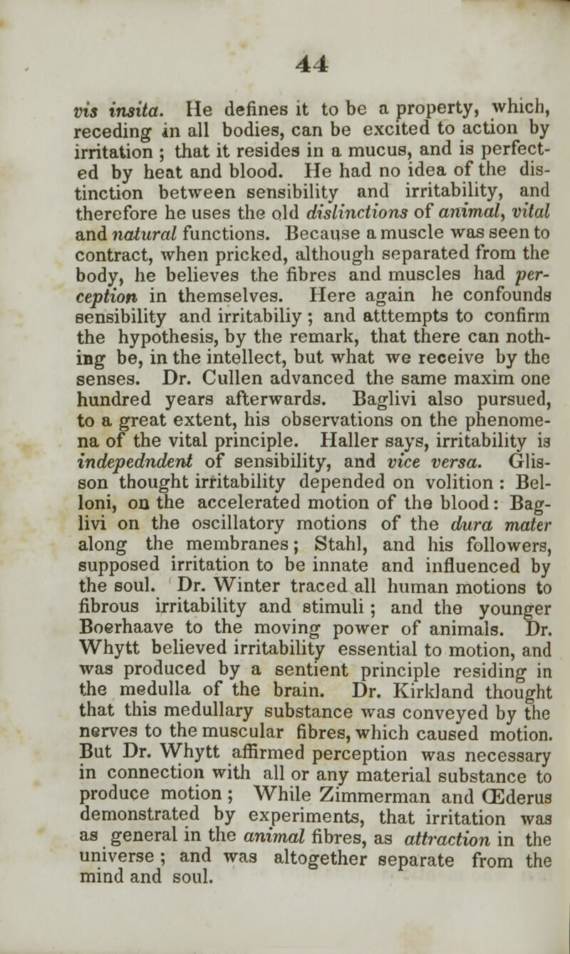 vis insita. He defines it to be a property, which, receding in all bodies, can be excited to action by irritation ; that it resides in a mucus, and is perfect- ed by heat and blood. He had no idea of the dis- tinction between sensibility and irritability, and therefore he uses the old distinctions of animal, vital and natural functions. Because a muscle was seen to contract, when pricked, although separated from the body, he believes the fibres and muscles had per- ception in themselves. Here again he confounds sensibility and irritabiliy ; and atttempts to confirm the hypothesis, by the remark, that there can noth- ing be, in the intellect, but what we receive by the senses. Dr. Cullen advanced the same maxim one hundred years afterwards. Baglivi also pursued, to a great extent, his observations on the phenome- na of the vital principle. Haller says, irritability is indepedndent of sensibility, and vice versa. Glis- son thought irritability depended on volition : Bel- loni, on the accelerated motion of the blood: Bag- livi on the oscillatory motions of the dura mater along the membranes; Stahl, and his followers, supposed irritation to be innate and influenced by the soul. Dr. Winter traced all human motions to fibrous irritability and stimuli; and the younger Boerhaave to the moving power of animals. Dr. Whytt believed irritability essential to motion, and was produced by a sentient principle residing in the medulla of the brain. Dr. Kirkland thought that this medullary substance was conveyed by the nerves to the muscular fibres, which caused motion. But Dr. Whytt affirmed perception was necessary in connection with all or any material substance to produce motion ; While Zimmerman and CEderus demonstrated by experiments, that irritation was as general in the animal fibres, as attraction in the universe; and was altogether separate from the mind and soul.