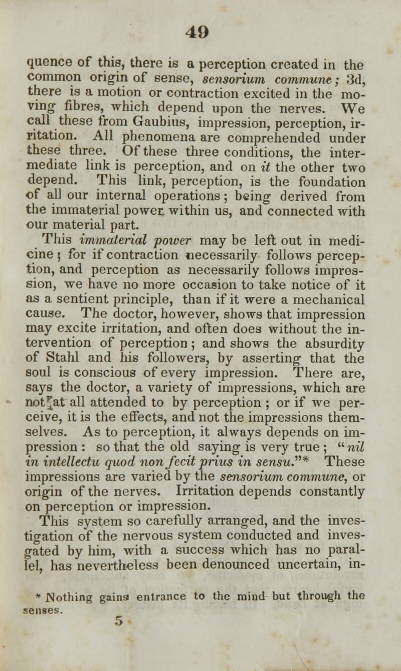 quence of thia, there is a perception created in the common origin of sense, sensorium commune; 3d, there is a motion or contraction excited in the mo- ving fibres, which depend upon the nerves. We call these from Gaubius, impression, perception, ir- ritation. All phenomena are comprehended under these three. Of these three conditions, the inter- mediate link is perception, and on it the other two depend. This link, perception, is the foundation of all our internal operations; being derived from the immaterial power, within us, and connected with our material part. This immaterial power may be left out in medi- cine ; for if contraction necessarily follows percep- tion, and perception as necessarily follows impres- sion, we have no more occasion to take notice of it as a sentient principle, than if it were a mechanical cause. The doctor, however, shows that impression may excite irritation, and often does without the in- tervention of perception ; and shows the absurdity of Stahl and his followers, by asserting that the soul is conscious of every impression. There are, says the doctor, a variety of impressions, which are not^at all attended to by perception ; or if we per- ceive, it is the effects, and not the impressions them- selves. As to perception, it always depends on im- pression : so that the old saying is very true ; nil in intellectu quod non fecit prius in sensu.* These impressions are varied by the sensorium commune, or origin of the nerves. Irritation depends constantly on perception or impression. This system so carefully arranged, and the inves- tigation of the nervous system conducted and inves- gated by him, with a success which has no paral- lel, has nevertheless been denounced uncertain, in- * Nothing gains entrance to the mind but through the senses. 5
