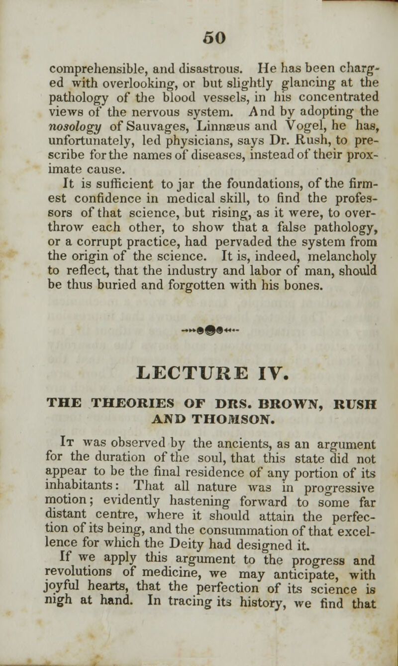 comprehensible, and disastrous. He has been charg- ed with overlooking, or but slightly glancing at the pathology of the blood vessels, in his concentrated views of the nervous system. And by adopting the nosology of Sauvages, Linnaeus and Vogel, he has, unfortunately, led physicians, says Dr. Rush, to pre- scribe for the names of diseases, instead of their prox- imate cause. It is sufficient to jar the foundations, of the firm- est confidence in medical skill, to find the profes- sors of that science, but rising, as it were, to over- throw each other, to show that a false pathology, or a corrupt practice, had pervaded the system from the origin of the science. It is, indeed, melancholy to reflect, that the industry and labor of man, should be thus buried and forgotten with his bones. LECTURE IV. THE THEORIES OF DRS. BROWN, RUSH AND THOMSON. It was observed by the ancients, as an argument for the duration of the soul, that this state did not appear to be the final residence of any portion of its inhabitants: That all nature was in progressive motion; evidently hastening forward to some far distant centre, where it should attain the perfec- tion of its being, and the consummation of that excel- lence for which the Deity had designed it If we apply this argument to the progress and revolutions of medicine, we may anticipate, with joyful hearts, that the perfection of its science is nigh at hand. In tracing its history, we find that