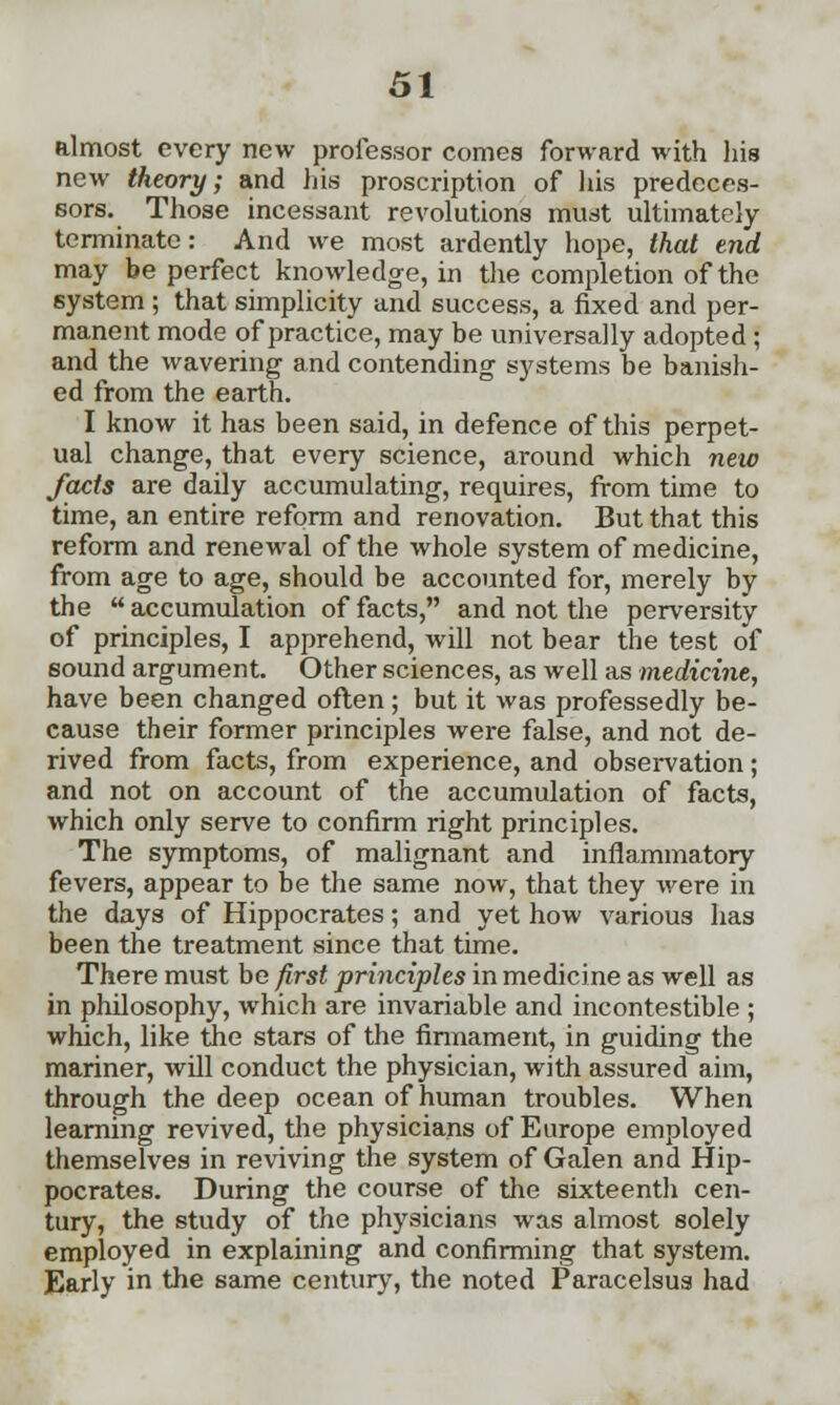 almost every new professor comes forward with his new theory; and his proscription of his predeces- sors. Those incessant revolutions must ultimately terminate: And we most ardently hope, that end may be perfect knowledge, in the completion of the system ; that simplicity and success, a fixed and per- manent mode of practice, may be universally adopted; and the wavering and contending systems be banish- ed from the earth. I know it has been said, in defence of this perpet- ual change, that every science, around which new facts are daily accumulating, requires, from time to time, an entire reform and renovation. But that this reform and renewal of the whole system of medicine, from age to age, should be accounted for, merely by the accumulation of facts, and not the perversity of principles, I apprehend, will not bear the test of sound argument. Other sciences, as well as medicine, have been changed often; but it was professedly be- cause their former principles were false, and not de- rived from facts, from experience, and observation ; and not on account of the accumulation of facts, which only serve to confirm right principles. The symptoms, of malignant and inflammatory fevers, appear to be the same now, that they were in the days of Hippocrates; and yet how various has been the treatment since that time. There must be first principles in medicine as well as in philosophy, which are invariable and incontestible ; which, like the stars of the firmament, in guiding the mariner, will conduct the physician, with assured aim, through the deep ocean of human troubles. When learning revived, the physicians of Europe employed themselves in reviving the system of Galen and Hip- pocrates. During the course of the sixteenth cen- tury, the study of the physicians was almost solely employed in explaining and confirming that system. Early in the same century, the noted Paracelsus had