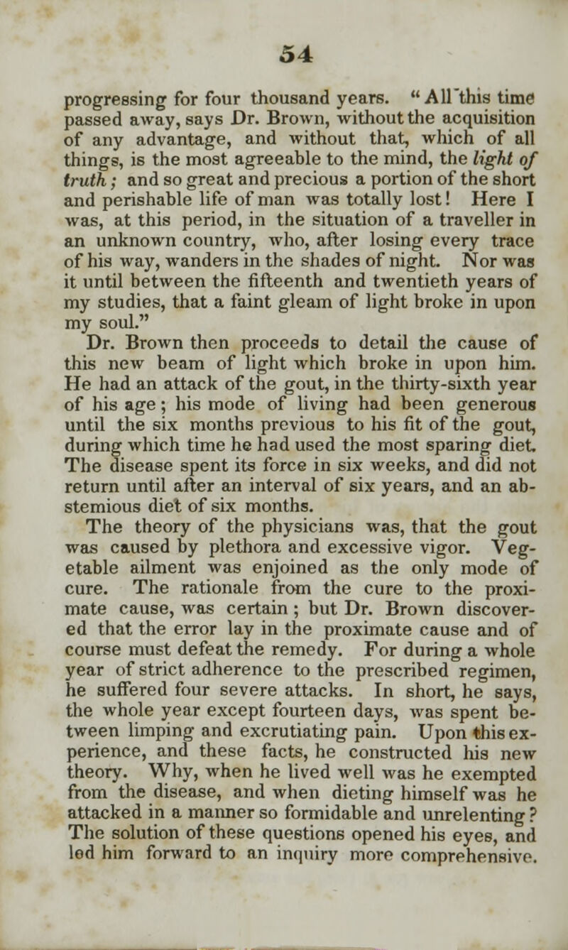 progressing for four thousand years. AH'thistime passed away, says Dr. Brown, without the acquisition of any advantage, and without that, which of all things, is the most agreeable to the mind, the light of truth; and so great and precious a portion of the short and perishable life of man was totally lost! Here I was, at this period, in the situation of a traveller in an unknown country, who, after losing every trace of his way, wanders in the shades of night. Nor was it until between the fifteenth and twentieth years of my studies, that a faint gleam of light broke in upon my soul. Dr. Brown then proceeds to detail the cause of this new beam of light which broke in upon him. He had an attack of the gout, in the thirty-sixth year of his age; his mode of living had been generous until the six months previous to his fit of the gout, during which time he had used the most sparing diet The disease spent its force in six weeks, and did not return until after an interval of six years, and an ab- stemious diet of six months. The theory of the physicians was, that the gout was caused by plethora and excessive vigor. Veg- etable ailment was enjoined as the only mode of cure. The rationale from the cure to the proxi- mate cause, was certain ; but Dr. Brown discover- ed that the error lay in the proximate cause and of course must defeat the remedy. For during a whole year of strict adherence to the prescribed regimen, he suffered four severe attacks. In short, he says, the whole year except fourteen days, was spent be- tween limping and excrutiating pain. Upon this ex- perience, and these facts, he constructed his new theory. Why, when he lived well was he exempted from the disease, and when dieting himself was he attacked in a maimer so formidable and unrelenting ? The solution of these questions opened his eyes, and led him forward to an inquiry more comprehensive.