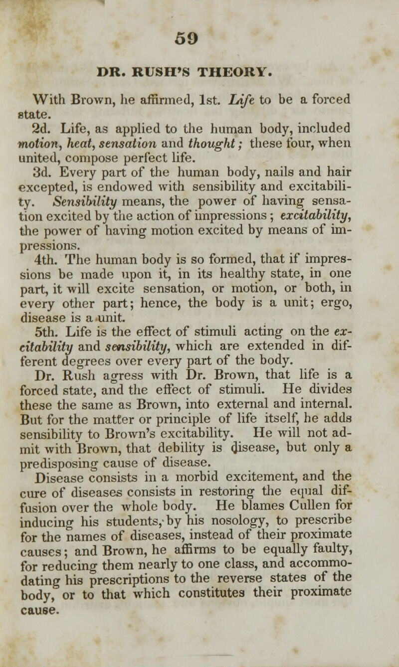 DR. RUSH'S THEORY. With Brown, he affirmed, 1st. Life to be a forced state. 2d. Life, as applied to the human body, included motion, heat, sensation and thought; these four, when united, compose perfect life. 3d. Every part of the human body, nails and hair excepted, is endowed with sensibility and excitabili- ty. Sensibility means, the power of having sensa- tion excited by the action of impressions ; excitability, the power of having motion excited by means of im- pressions. 4th. The human body is so formed, that if impres- sions be made upon it, in its healthy state, in one part, it will excite sensation, or motion, or both, in every other part; hence, the body is a unit; ergo, disease is a unit. 5th. Life is the effect of stimuli acting on the ex- citability and sensibility, which are extended in dif- ferent degrees over every part of the body. Dr. Rush agress with Dr. Brown, that life is a forced state, and the effect of stimuli. He divides these the same as Brown, into external and internal. But for the matter or principle of life itself, be adds sensibility to Brown's excitability. He will not ad- mit with Brown, that debility is disease, but only a predisposing cause of disease. Disease consists in a morbid excitement, and the cure of diseases consists in restoring the equal dif- fusion over the whole body. He blames Cullen for inducing his students,-by his nosology, to prescribe for the names of diseases, instead of their proximate causes; and Brown, he affirms to be equally faulty, for reducing them nearly to one class, and accommo- dating his prescriptions to the reverse states of the body, or to that which constitutes their proximate cause.