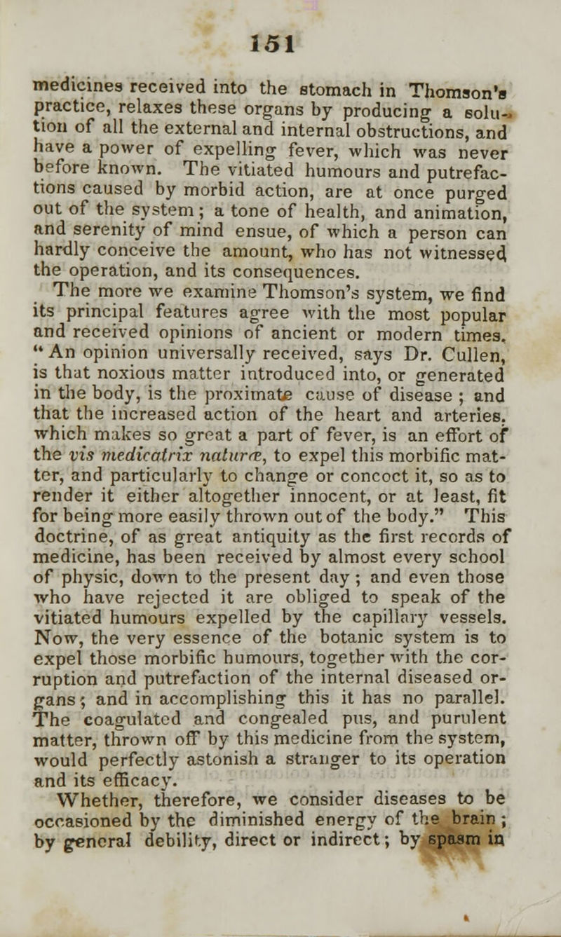 medicines received into the stomach in Thomson's practice, relaxes these organs by producing a solu- tion of all the external and internal obstructions, and have a power of expelling fever, which was never before known. The vitiated humours and putrefac- tions caused by morbid action, are at once purged out of the system; a tone of health, and animation, and serenity of mind ensue, of which a person can hardly conceive the amount, who has not witnessed the operation, and its consequences. The more we examine Thomson's system, we find its principal features agree with the most popular and received opinions of ancient or modern times, An opinion universally received, says Dr. Cullen, is that noxious matter introduced into, or generated in the body, is the proximate cause of disease ; and that the increased action of the heart and arteries, which makes so great a part of fever, is an effort of the vis medicatrix nature, to expel this morbific mat- ter, and particularly to change or concoct it, so as to render it either altogether innocent, or at least, fit for being more easily thrown out of the body. This doctrine, of as great antiquity as the first records of medicine, has been received by almost every school of physic, down to the present day ; and even those who have rejected it are obliged to speak of the vitiated humours expelled by the capillary vessels. Now, the very essence of the botanic system is to expel those morbific humours, together with the cor- ruption and putrefaction of the internal diseased or- gans ; and in accomplishing this it has no parallel. The coagulated and congealed pus, and purulent matter, thrown off by this medicine from the system, would perfectly astonish a stranger to its operation and its efficacy. Whether, therefore, we consider diseases to be occasioned by the diminished energy of the brain ; by general debility, direct or indirect; by spasm in