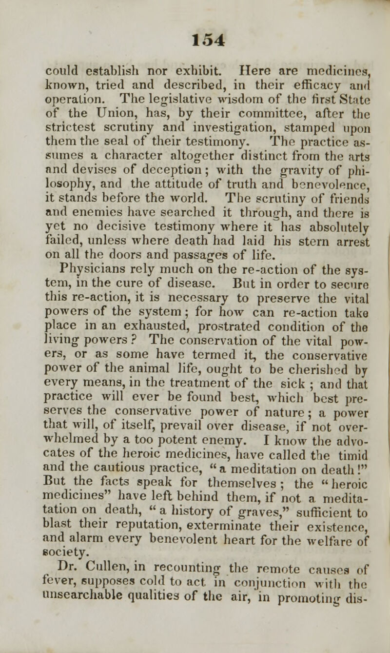 could establish nor exhibit. Here are medicines, known, tried and described, in their efficacy and operation. The legislative wisdom of the first State of the Union, has, by their committee, after the strictest scrutiny and investigation, stamped upon them the seal of their testimony. The practice as- sumes a character altogether distinct from the arts and devises of deception; with the gravity of phi- losophy, and the attitude of truth and benevolence, it stands before the world. The scrutiny of friends and enemies have searched it through, and there is yet no decisive testimony where it has absolutely failed, unless where death had laid his stern arrest on all the doors and passages of life. Physicians rely much on the re-action of the sys- tem, in the cure of disease. But in order to secure this re-action, it is necessary to preserve the vital powers of the system; for how can re-action take place in an exhausted, prostrated condition of the living powers ? The conservation of the vital pow- ers, or as some have termed it, the conservative power of the animal life, ought to be cherished by every means, in the treatment of the sick ; and that practice will ever be found best, which best pre- serves the conservative power of nature; a power that will, of itself, prevail over disease, if not over- whelmed by a too potent enemy. I know the advo- cates of the heroic medicines, have called the timid and the cautious practice, a meditation on death! But the facts speak for themselves ; the heroic medicines have left behind them, if not a medita- tation on death, a history of graves, sufficient to blast their reputation, exterminate their existence, and alarm every benevolent heart for the welfare of eociety. Dr. Cullen, in recounting the remote causes of fever, supposes cold to act. in conjunction with the unsearchable qualities of the air, in promoting dis-