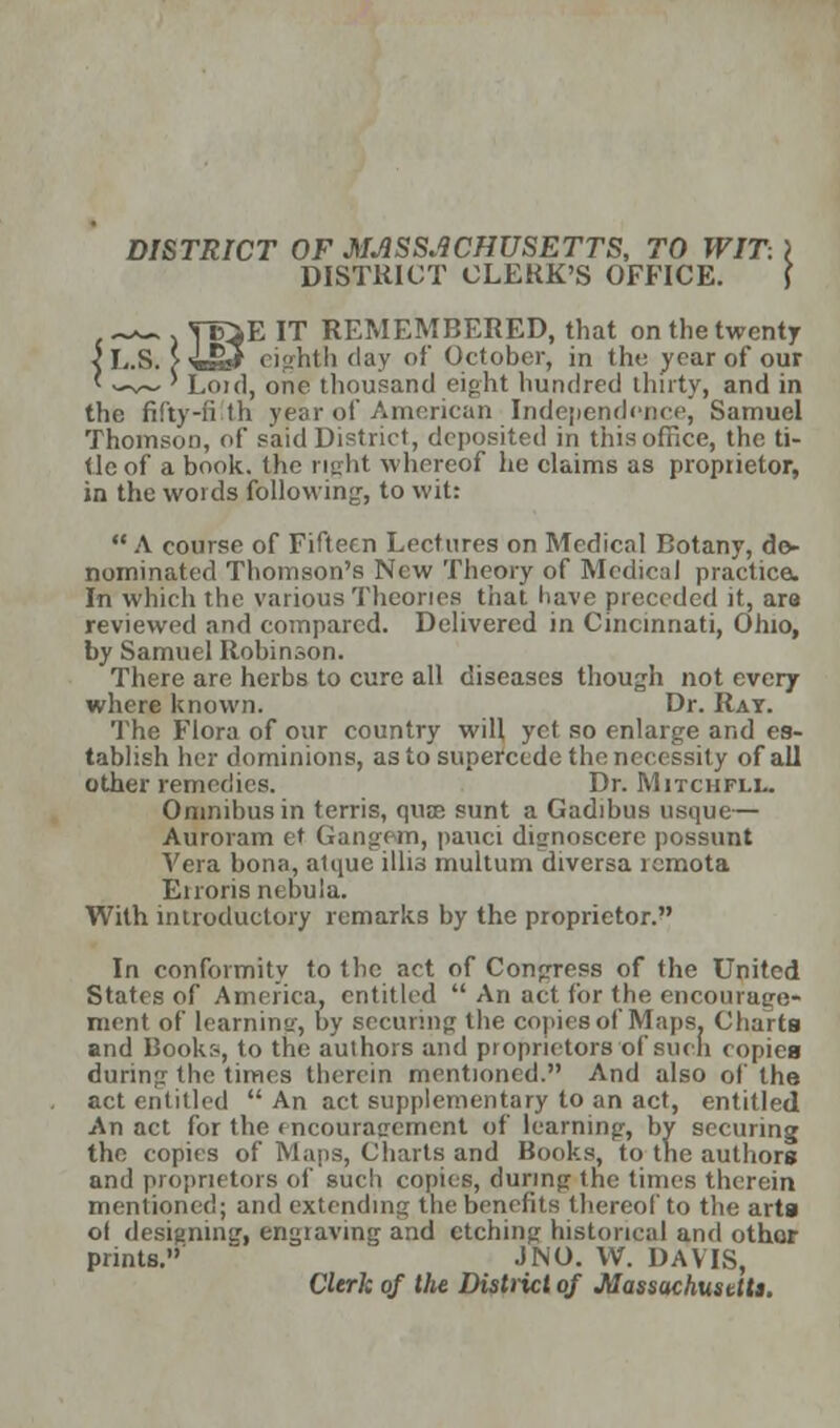 DISTRICT OF MASSACHUSETTS, TO WIT: DISTRICT CLERK'S OFFICE. c^EIT REMEMBERED, that on the twenty I r>' „ eighth day of October, in the year of our Lou], one thousand eight hundred Unity, and in the fifty-fi th year of American Independence, Samuel Thomson, of said District, deposited in this office, the ti- tle of a book, the right whereof he claims as propiietor, in the words following, to wit:  A course of Fifteen Lectures on Medical Botany, de- nominated Thomson's New Theory of Medical practice. In which the various Theories that have preceded it, ara reviewed and compared. Delivered in Cincinnati, Ohio, by Samuel Robinson. There are herbs to cure all diseases though not every where known. Dr. Rat. The Flora of our country will yet so enlarge and es- tablish her dominions, as to supercede the necessity of all other remedies. Dr. Mitchfll. Omnibus in terris, qua; sunt a Gadibus usque— Auroram et Gangam, pauci dignoscere possunt Vera bona, atquc illis multum diversa lemota Eiroris nebula. With introductory remarks by the proprietor. In conformity to the act of Congress of the United States of America, entitled  An act for the encourage* ment of learning, by securing the copies of Maps. Charts and Books, to the authors and proprietors of such copies during- the times therein mentioned. And also of the act entitled  An act supplementary to an act, entitled An act for the encouragement of learning, by securing the copies of Mans, Charts and Books, to the authors and propru tors of such copies, during the times therein mentioned; and extending the benefits thereof to the arta of designing, engraving and etching historical and other prints. J NO. W. DAVIS, Clerk of the District of Massachusetts,