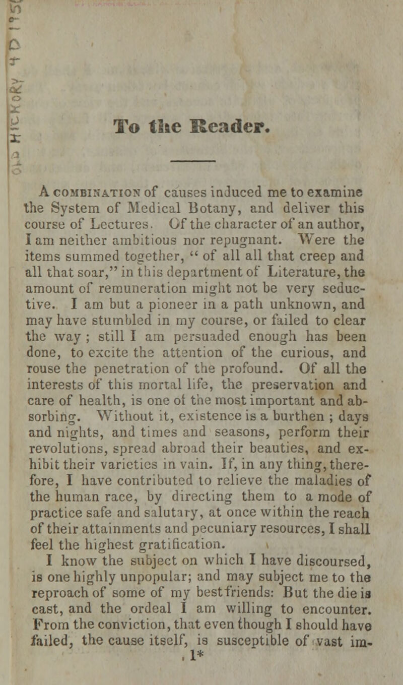 T To the Reader. A combination of causes induced me to examine the System of Medical Botany, and deliver this course of Lectures. Of the character of an author, lam neither ambitious nor repugnant. Were the items summed together,  of all all that creep and all that soar, in this department of Literature, the amount of remuneration might not be very seduc- tive. I am but a pioneer in a path unknown, and may have stumbled in my course, or failed to clear the way ; still I am persuaded enough has heen done, to excite the attention of the curious, and rouse the penetration of the profound. Of all the interests of this mortal life, the preservation and care of health, is one of the most important and ab- sorbing. Without it, existence is a burthen ; days and nights, and times and seasons, perform their revolutions, spread abroad their beauties, and ex- hibit their varieties in vain. If, in any thing, there- fore, I have contributed to relieve the maladies of the human race, by directing them to a mode of practice safe and salutary, at once within the reach of their attainments and pecuniary resources, I shall feel the highest gratification. I know the subject on which I have discoursed, is one highly unpopular; and may subject me to the reproach of some of my bestfriends: But the die is cast, and the ordeal I am willing to encounter. From the conviction, that even though I should have failed, the cause itself, is susceptible of vast im- ,1*