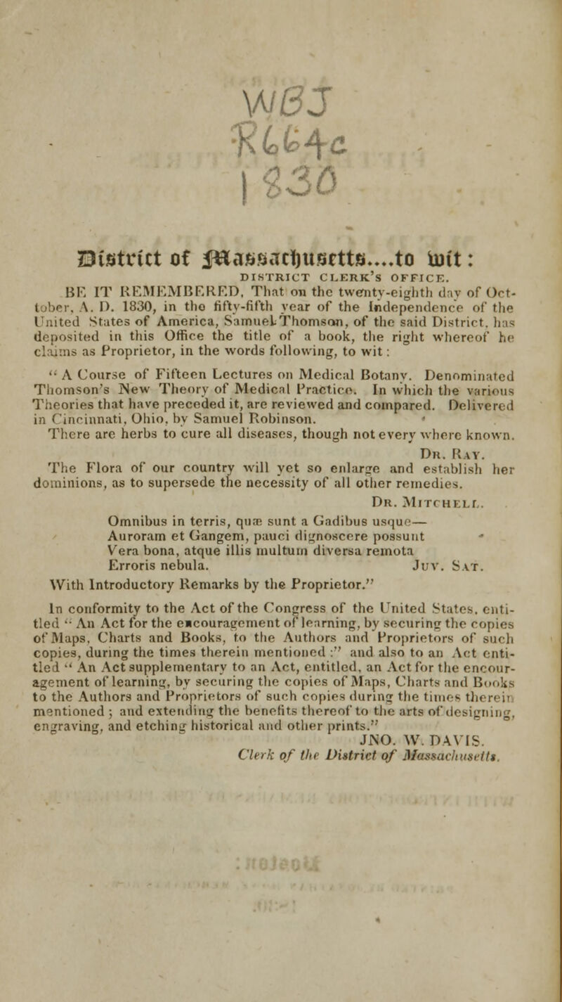 District ot |«assaci)usctts....to Uitt: DISTRICT CI.ERK's OFFICE. BE IT REMEMBERED, That on the twenty-eighth day of Oct- tober, A. I). 1830, in the fifty-fifth year of the Independence of the United States of America, Samuel Thomson, of the said District, has deposited in this Office the title of a book, the right whereof he claims as Proprietor, in the words following, to wit: '• A Course of Fifteen Lectures on Medical Botany. Denominated Thomson's INew Theory of Medical Practice. In which the various Theories that have preceded it, are reviewed and compared. Delivered in Cincinnati, Ohio, by Samuel Robinson. * There are herbs to cure all diseases, though not every where known. Dr. Ray. The Flora of our country will yet so enlarge and establish her dominions, as to supersede the necessity of all other remedies. Dr. Mitchell. Omnibus in terris, qua; sunt a Gadibus usr)u«' — Auroram et Gangem, pauci dignosccre possunt Vera bona, atque illis inultuui diversa remota Erroris nebula. Juv. Sat. With Introductory Remarks by the Proprietor. In conformity to the Act of the Congress of the United States, enti- tled  An Act for the encouragement of learning, by securing the copies of Maps, Charts and Books, to the Authors and Proprietors of such copies, during the times therein mentioned : and also to an Act enti- tle 1  An Act supplementary to an Act, entitled, an Act for the encour- agement of learning, by securing the copies of Maps, Charts and Bonks to the Authors and Proprietors of such copies during the times thereii mentioned ; and extending the benefits thereof to the arts of designing, engraving, and etching historical and other prints.''' JJNO. W.DAVIS. Clerk of tlte District of Masmcltust-itt,