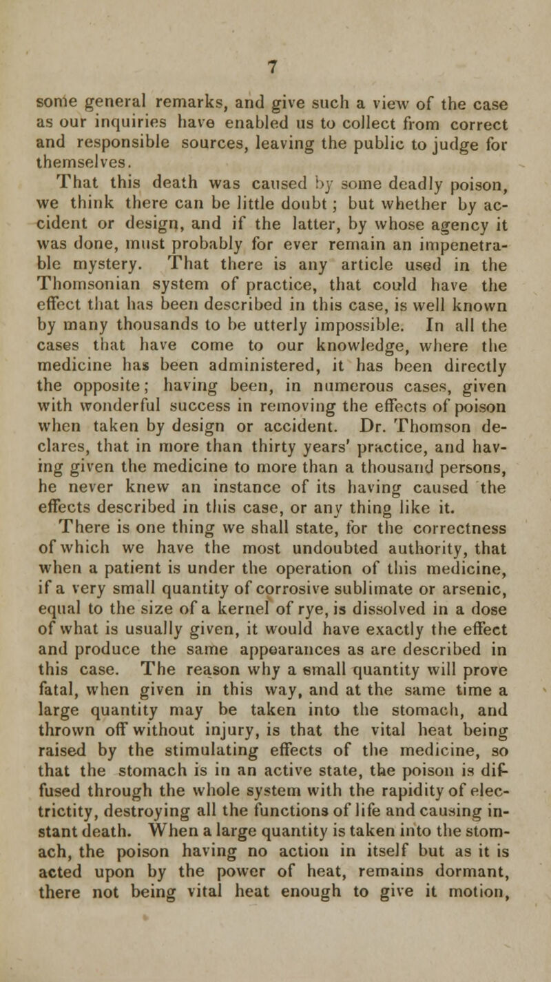 some general remarks, and give such a view of the case as our inquiries have enabled us to collect from correct and responsible sources, leaving the public to judge for themselves. That this death was caused by some deadly poison, we think there can be little doubt ; but whether by ac- cident or design, and if the latter, by whose agency it was done, must probably for ever remain an impenetra- ble mystery. That there is any article used in the Thomsonian system of practice, that could have the effect that has been described in this case, is well known by many thousands to be utterly impossible. In all the cases that have come to our knowledge, where the medicine has been administered, it has been directly the opposite; having been, in numerous cases, given with wonderful success in removing the effects of poison when taken by design or accident. Dr. Thomson de- clares, that in more than thirty years' practice, and hav- ing given the medicine to more than a thousand persons, he never knew an instance of its having caused the effects described in this case, or any thing like it. There is one thing we shall state, for the correctness of which we have the most undoubted authority, that when a patient is under the operation of this medicine, if a very small quantity of corrosive sublimate or arsenic, equal to the size of a kernel of rye, is dissolved in a dose of what is usually given, it would have exactly the effect and produce the same appearances as are described in this case. The reason why a small quantity will prove fatal, when given in this way, and at the same time a large quantity may be taken into the stomach, and thrown off without injury, is that the vital heat being raised by the stimulating effects of the medicine, so that the stomach is in an active state, the poison is dif- fused through the whole system with the rapidity of elec- trictity, destroying all the functions of life and causing in- stant death. When a large quantity is taken into the stom- ach, the poison having no action in itself but as it is acted upon by the power of heat, remains dormant, there not being vital heat enough to give it motion,