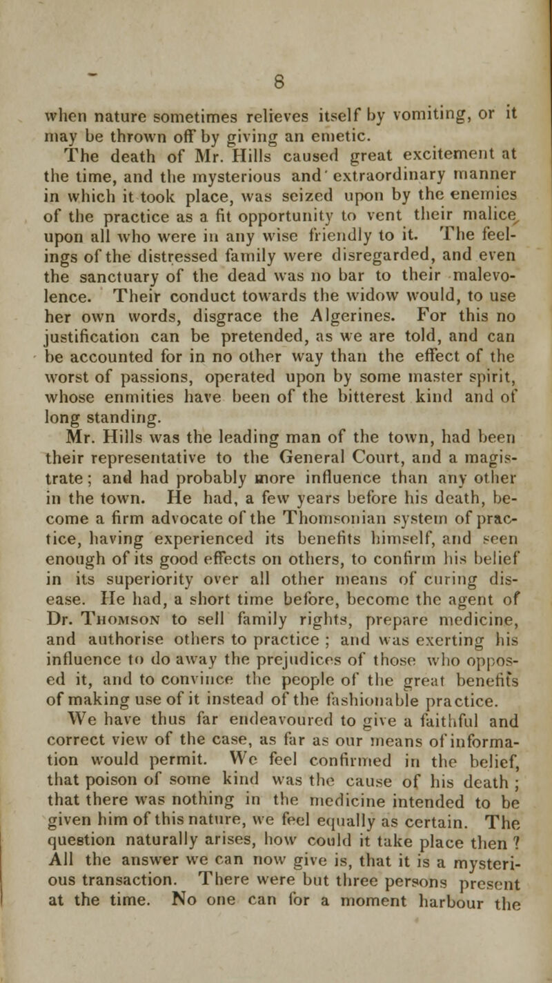 when nature sometimes relieves itself by vomiting, or it may be thrown off by giving an emetic. The death of Mr. Hills caused great excitement at the time, and the mysterious and' extraordinary manner in which it took place, was seized upon by the enemies of the practice as a fit opportunity to vent their malice upon all who were in any wise friendly to it. The feel- ings of the distressed family were disregarded, and even the sanctuary of the dead was no bar to their malevo- lence. Their conduct towards the widow would, to use her own words, disgrace the Algerines. For this no justification can be pretended, as we are told, and can be accounted for in no other way than the effect of the worst of passions, operated upon by some master spirit, whose enmities have been of the bitterest kind and of long standing. Mr. Hills was the leading man of the town, had been their representative to the General Court, and a magis- trate ; and had probably more influence than any other in the town. He had, a few years before his death, be- come a firm advocate of the Thomsonian system of prac- tice, having experienced its benefits himself, and seen enough of its good effects on others, to confirm his belief in its superiority over all other means of curing dis- ease. He had, a short time before, become the agent of Dr. Thomson to sell family rights, prepare medicine, and authorise others to practice ; and was exerting his influence to do away the prejudices of those who oppos- ed it, and to convince the people of the great benefits of making use of it instead of the fashionable practice. We have thus far endeavoured to give a faithful and correct view of the case, as far as our means of informa- tion would permit. We feel confirmed in the belief, that poison of some kind was the cause of his death ; that there was nothing in the medicine intended to be given him of this nature, we feel equally as certain. The question naturally arises, how could it take place then ? All the answer we can now give is, that it is a mysteri- ous transaction. There were but three persons present at the time. No one can for a moment harbour the