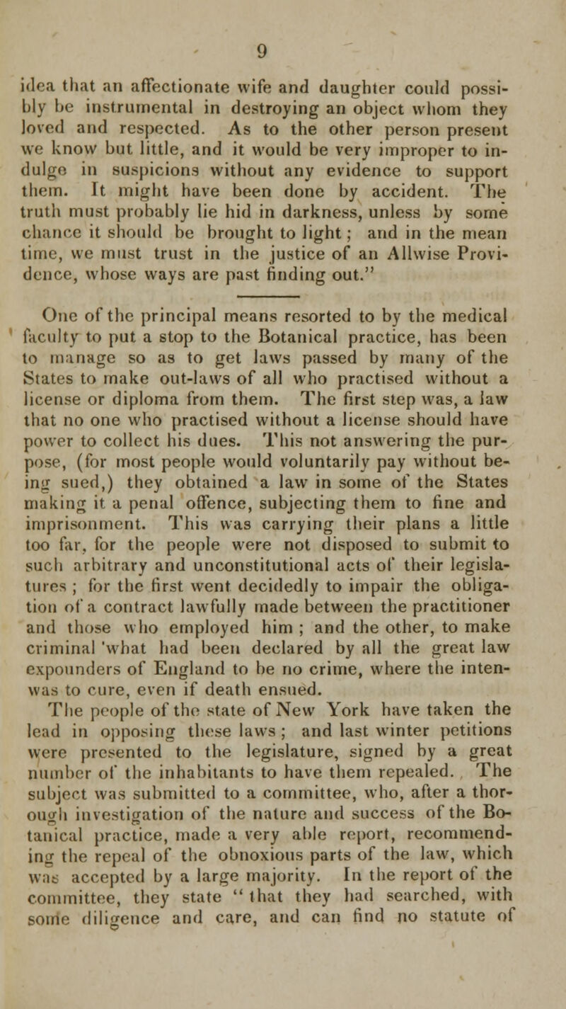 idea that an affectionate wife and daughter could possi- bly he instrumental in destroying an object whom they loved and respected. As to the other person present we know but little, and it would be very improper to in- dulge in suspicions without any evidence to support them. It might have been done by accident. The truth must probably lie hid in darkness, unless by some chance it should be brought to light; and in the mean time, we must trust in the justice of an Allwise Provi- dence, whose ways are past finding out. One of the principal means resorted to by the medical faculty to put a stop to the Botanical practice, has been to manage so as to get laws passed by many of the States to make out-laws of all who practised without a license or diploma from them. The first step was, a law that no one who practised without a license should have power to collect his dues. This not answering the pur- pose, (for most people would voluntarily pay without be- ing sued,) they obtained a law in some of the States making it a penal offence, subjecting them to fine and imprisonment. This was carrying their plans a little too far, for the people were not disposed to submit to such arbitrary and unconstitutional acts of their legisla- tures ; for the first went decidedly to impair the obliga- tion of a contract lawfully made between the practitioner and those who employed him ; and the other, to make criminal 'what had been declared by all the great law expounders of England to be no crime, where the inten- was to cure, even if death ensued. The people of the state of New York have taken the lead in opposing these laws ; and last winter petitions were presented to the legislature, signed by a great number of the inhabitants to have them repealed. The subject was submitted to a committee, who, after a thor- ough investigation of the nature and success of the Bo- tanical practice, made a very able report, recommend- ing the repeal of the obnoxious parts of the law, which wae accepted by a large majority. In the report of the committee, they state  that they had searched, with some diligence and care, and can find no statute of