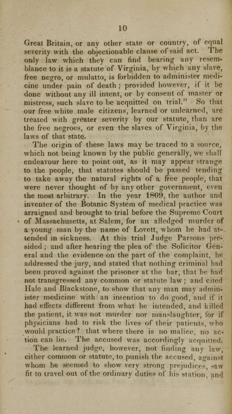 Great Britain, or any other state or country, of equal severity with the objectionable clause of said act. The only law which they can find bearing any resem- blance to it is a statute of Virginia, by which any slave, free negro, or mulatto, is forbidden to administer medi- cine under pain of death ; provided however, if it be done without any ill intent, or by consent of master or mistress, such slave to be acquitted on trial, So that our free white male citizens, learned or unlearned, are treated with greater severity by our statute, than are the free negroes, or even the slaves of Virginia, by the laws of that state. The origin of these laws may be traced to a source, which not being known by the public generally, we shall endeavour here to point out, as it may appear strange to the people, that statutes should be passed tending to take away the natural rights of a free people, that were never thought of by any other government, even the most arbitrary. In the year 1809, the author and inventer of the Botanic System of medical practice was arraigned and brought to trial before the Supreme Court of Massachusetts, at Salem, for an alledged murder of a young man by the name of Lovett, whom he had at- tended in sickness. At this trial Judge Parsons pre- sided ; and after hearing the plea of the Solicitor Gen- eral and the evidence on the part of the complaint, he addressed the jury, and stated that nothing criminal had been proved against the prisoner at the bar, that lie had not transgressed any common or statute law; and cited Hale and Blackstone, to show that any man may admim ister medicine with an intention to do good, and if it had effects different from what he intended, and killed the patient, it was not murder nor manslaughter, for if physicians had to risk the lives of their patients, who would practice? that where there is no malice, no ac- tion can lie. The accused was accordingly acquitted. The learned judge, however, not finding any law, either common or statute, to punish the accused, against whom he seemed to show verv strong prejudices -aw fit to travel out of the ordinary duties of his station, and