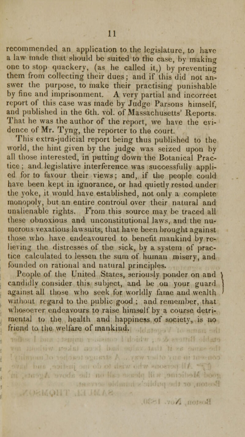 recommended an application to the legislature, to have a law made that should be suited to the case, by making one to stop quackery, (as he called it,) by preventing them from collecting their dues; and if this did not an- swer the purpose, to make their practising punishable by fine and imprisonment. A very partial and incorrect report of this case was made by Judge Parsons himself, and published in the 6th. vol. of Massachusetts' Reports. That he was the author of the report, we have the evi- dence of Mr. Tyng, the reporter to the court. This extra-judicial report being thus published to the world, the hint given by the judge was seized upon by all those interested, in putting down the Botanical Prac- tice ; and legislative interference was successfully appli- ed for to favour their views; and, if the people could have been kept in ignorance, or had quietly rested under the yoke, it would have established, not only a complete monopoly, but an entire controul over their natural and unalienable rights. From this source may be traced all these obnoxious and unconstitutional laws, and the nu- merous vexatious lawsuits, that have been brought against those who have endeavoured to benefit mankind by re- lieving the distresses of the sick, by a system of prac- tice calculated to lessen the sum of human misery, and founded on rational and natural principles. People of the United States, seriously ponder on and candidly consider this subject, and be on your guard against all those who seek for worldly fame and wealth without regard to the public good ; and remember, that whosoever endeavours to raise himself by a course detri- mental to the health and happiness of society, is no friend to the welfare of mankiud.