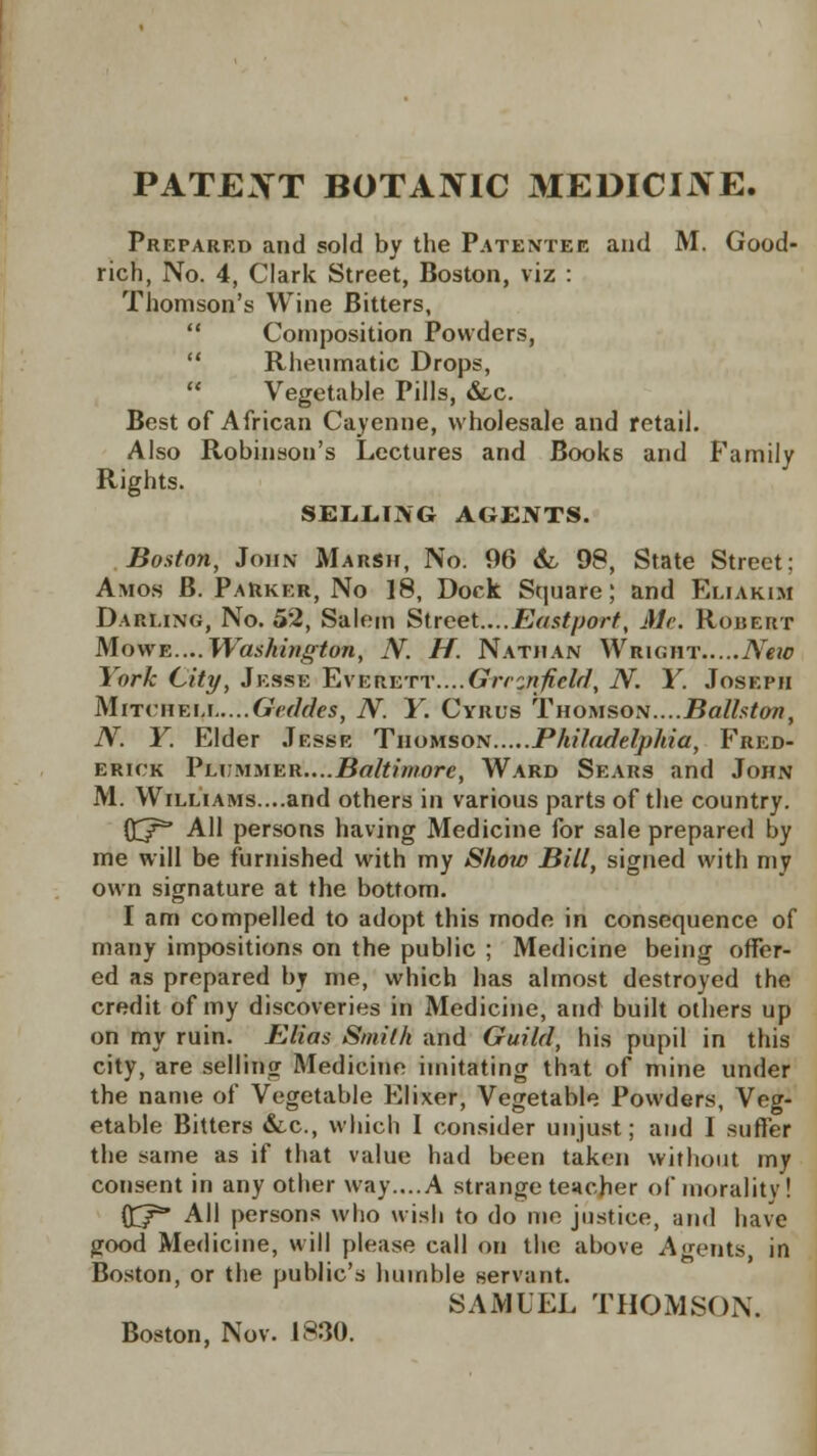 PATENT BOTANIC MEDICIJVE. Preparrd and sold by the Patentee and M. Good- rich, No. 4, Clark Street, Boston, viz : Thomson's Wine Bitters,  Composition Powders,  Rheumatic Drops, Vegetable Pills, &c. Best of African Cayenne, wholesale and retail. Also Robinson's Lectures and Books and Family Rights. SELLING AGENTS. Boston, John Marsh, No. 96 &, 98, State Street; Amos B. Parker, No 18, Dock Square; and Eliakim Darling, No. 52, Salem Street....Eastport, Mc. Robert Mowe....Washington, N. H. Nathan Wright New York City, Jesse Everett....Greenfield, N. Y. Joseph Mitcheli Geddes, N. Y. Cyrus Thomson....Balhton, N. Y. Elder Jesse Thomson Philadelphia, Fred- erick Yummer....Baltimore, Ward Sears and John M. Williams....and others in various parts of the country. ffj/5* All persons having Medicine for sale prepared by me will be furnished with my Show Bill, signed with my own signature at the bottom. I am compelled to adopt this mode in consequence of many impositions on the public ; Medicine being offer- ed as prepared by me, which has almost destroyed the credit of my discoveries in Medicine, and built others up on my ruin. Elias Smith and Guild, his pupil in this city, are selling Medicine imitating that of mine under the name of Vegetable Elixer, Vegetable Powders, Veg- etable Bitters &c, which I consider unjust; and I suffer the same as if that value had been taken without my consent in any other way....A strange teacher of morality! ftf All persons who wish to do me justice, and have good Medicine, will please call on the above Agents, in Boston, or the public's humble servant. SAMUEL THOMSON. Boston, Nov. 1830.