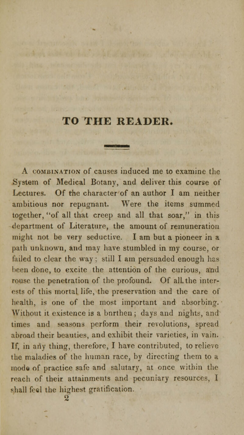 TO THE READER. A combination of causes induced me to examine the System of Medical Botany, and deliver this course of Lectures. Of the character of an author I am neither ambitious nor repugnant. Were the items summed together, of all that creep and all that soar, in this department of Literature, the amount of remuneration might not be very seductive. I am but a pioneer in a path unknown, and may have stumbled in my course, or failed to clear the way; still I am persuaded enough has been done, to excite the attention of the curious, and rouse the penetration of the profound. Of all. the inter- ests of this mortal life, the preservation and the care of health, is one of the most important and absorbing. Without it existence is a bnrthen; days and nights, and times and seasons perform their revolutions, spread abroad their beauties, and exhibit their varieties, in vain. If, in any thing, therefore, I have contributed, to relieve the maladies of the human race, by directing them to a mode of practice safe and salutary, at once within the reach of their attainments and pecuniary resources, I shall feel the highest gratification.