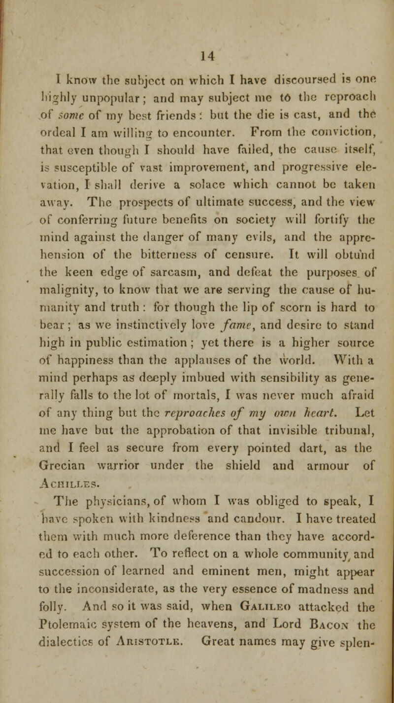 I know the subject on which I have discoursed is one highly unpopular; and may subject me t6 the reproach of Some of my best friends: but the die is cast, and the ordeal I am willing to encounter. From the conviction, that even though I should have failed, the cause itself, is susceptible of vast improvement, and progressive ele- vation, I shall derive a solace which cannot be taken away. The prospects of ultimate success, and the view of conferring future benefits on society will fortify the mind against the danger of many evils, and the appre- hension of the bitterness of censure. It will obtund the keen edge of sarcasm, and defeat the purposes^ of malignity, to know that we are serving the cause of hu- manity and truth : for though the lip of scorn is hard to bear; as we instinctively love fame, and desire to stand high in public estimation; yet there is a higher source of happiness than the applauses of the world. With a mind perhaps as deeply imbued with sensibility as gene- rally falls to the lot of mortals, I was never much afraid of any thing but the reproaches of my own heart. Let mc have but the approbation of that invisible tribunal, and I feel as secure from every pointed dart, as the Grecian warrior under the shield and armour of Achilles. The physicians, of whom I was obliged to speak, I have spoken with kindness and candour. I have treated them with much more deference than they have accord- ed to each other. To reflect on a whole community and succession of learned and eminent men, might appear to the inconsiderate, as the very essence of madness and folly. And so it was said, when Galilko attacked the Ptolemaic system of the heavens, and Lord Bacon the dialectics of Aristotlk. Great names may give splen-