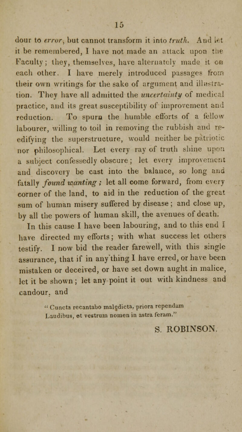 dour to error, but cannot transform it into truth. Ami let it be remembered, I liave not made an attack upon the Faculty; they, themselves, have alternately made it en each other. I have merely introduced passages from their own writings for the sake of argument and illustra- tion. They have all admitted the uncertainty of medical practice, and its great susceptibility of improvement and reduction. To spurn the humble efforts of a fellow labourer, willing to toil in removing the rubbish and re- edifying the superstructure, would neither be patriotic nor philosophical. Let every ray of truth shine upon a subject confessedly obscure; let every improvement and discovery be cast into the balance, so long and fatally found wanting; let all come forward, from every corner of the land, to aid in the reduction of the great sum of human misery suffered by disease; and close up, by all the powers of human skill, the avenues of death. In this cause I have been labouring, and to this end I have directed my efforts; with what success let others testify. 1 now bid the reader farewell, with this single assurance, that if in any'thing I have erred, or have been mistaken or deceived, or have set down aught in malice, let it be shown ; let any point it out with kindness and candour, and  Cuncta recantabo maledicta, priora rependam Laudibus, et vestrum nomen in astra feram. S. ROBINSON.