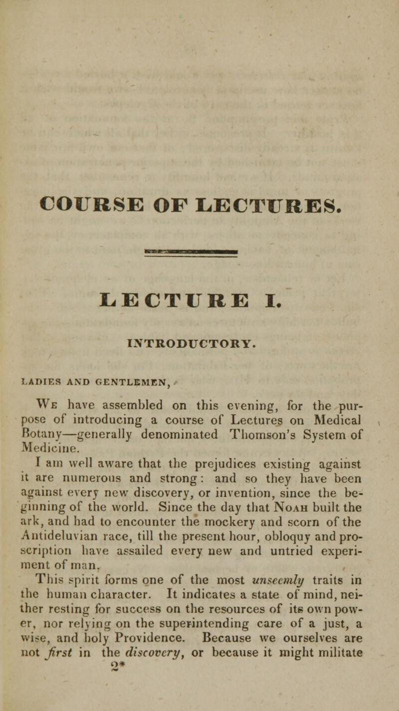 COURSE OF LECTURES. LECTURE I. INTRODUCTORY. LADIES AND GENTLEMEN, We have assembled on this evening, for the pur- pose of introducing a course of Lectures on Medical Botany—generally denominated Thomson's System of Medicine. I am well aware that the prejudices existing against it are numerous and strong: and so they have been against every new discovery, or invention, since the be- ginning of the world. Since the day that Noah built the ark, and had to encounter the mockery and scorn of the Antideluvian race, till the present hour, obloquy and pro- scription have assailed every new and untried experi- ment of man. This spirit forms one of the most unseemly traits in the human character. It indicates a state of mind, nei- ther resting for success on the resources of its own pow- er, nor reiving on the superintending care of a just, a wi?e, and holy Providence. Because we ourselves are not first in the discovery, or because it might militate