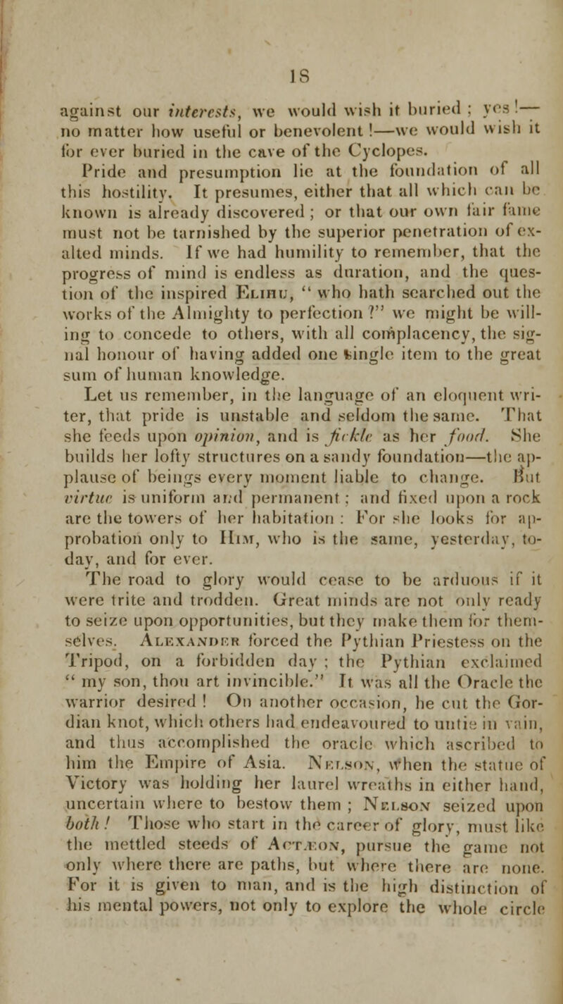 IS against our interests, we would wish it buried : yes — no matter how useful or benevolent !—we would wish it for ever buried in the cave of the Cyclopes. Pride and presumption lie at the foundation of all this hostility. It presumes, either that all which can be known is already discovered ; or that our own fair fame must not be tarnished by the superior penetration of ex- alted minds. If we had humility to remember, that the progress of mind is endless as duration, and the ques- tion of the inspired Elihi;,  who hath searched out the works of the Almighty to perfection? we might be will- ing to concede to others, with all complacency, the sig- nal honour of having added one fcingle item to the great sum of human knowledge. Let us remember, in the language of an eloquent wri- ter, that pride is unstable and seldom the same. That she feeds upon opinion, and is fickle as her food. She builds her lofty structures on a sandy foundation—the ap- plause of beings every moment liable to change. But virtue is uniform ar;d permanent: and fixed upon a rock are the towers of her habitation : For she looks for ap- probation only to Him, who is the same, yesterday, !•)- day, and for ever. The road to glory would cease to be arduous if it were trite and trodden. Great minds are not only ready to seize upon opportunities, but they make them ibr them- selves. Alexander forced the Pythian Priestess on the Tripod, on a forbidden day : the Pythian exclaimed  my son, thou art invincible. It was all the Oracle the warrior desired ! On another occasion, he cut the CJor- dian knot, which, others had endeavoured to untie in vain, and thus accomplished the oracle which ascribed to him the Empire of Asia. Nelson, when the statue of Victory was holding her laurel wreaths in either hand, uncertain where to bestow them ; Nelson seized upon both ! Those who start in the career of glory, must like the mettled steeds of Arr.i.o.v, pursue the game not only where there are paths, but where there arc; none. For it is given to man, and is the high distinction of his mental powers, not only to explore the whole circle