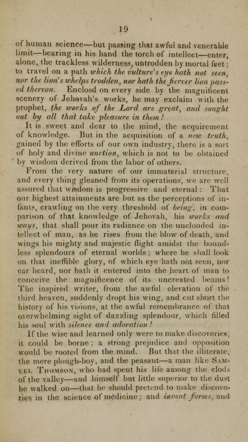 of human science—but passing that awful and venerable limit—bearing in his hand the torch of intellect—enter, alone, the trackless wilderness, untrodden by mortal feet; to travel on a path which the vulture's eye. hath not seen, nor the lion's whelps trodden, nor hath the fiercer lion pass- ed thereon. Enclosd on every side by the magnificent scenery of Jehovah's works, he may exclaim with the prophet, the works of the Lord are great, and sought out by all that take pleasure in them ! It is sweet and dear to the mind, the acquirement of knowledge. But in the acquisition of a new truth, gained by the efforts of our own industry, there is a sort of holy and divine unction, which is not to be obtained by wisdom derived from the labor of others. From the very nature of our immaterial structure, and every thing gleaned from its operations, we are well assured that wisdom is progressive and eternal : That our highest attainments are but as the perceptions of in- fants, crawling on the very threshold of being, in com- parison of that, knowledge of Jehovah, his works and ways, that shall pour its radiance on the unclouded in- tellect of man, as he rises from the blow of death, and wings his mighty and majestic flight amidst the bound' less splendours of eternal worlds ; where he shall look on that ineffible glory, of which eye hath not seen, nor ear heard, nor hath it entered into the heart of man to conceive the magnificence of its uncreated beams! 'The inspired writer, from the awful elevation of the third heaven, suddenly dropt his wing, and cut short the history of his visions, at the awful remembrance of that overwhelming sight of dazzling splendour, which filled his soul with silence awl adoration ! If the wise and learned only were to make discoveries. it could be borne ; a strong prejudice and opposition would be rooted from the mind. But that the illiterate, the mere plough-boy, and the peasant—a man like Sam- i ki. Thomson, who had spent his life among the clods of the valley—and himself but little superior to the dust he walked on—that he should pretend to make discove- ries in the science of medicine; and invent forms, and