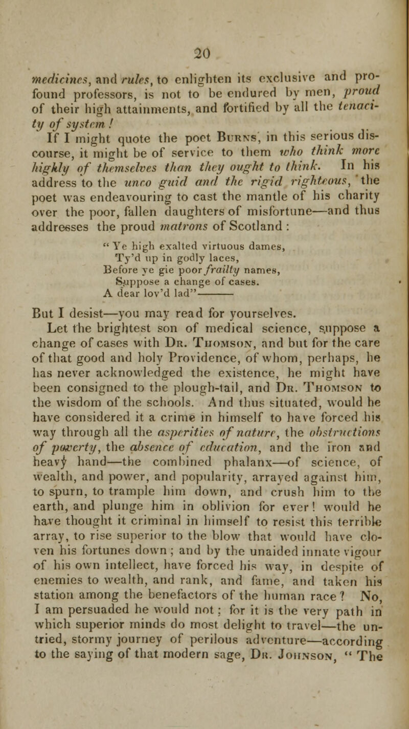 medicines, and rules, to enlighten its exclusive and pro- found professors, is not to be endured by men, proud of their high attainments, and fortified by all the tenaci- ty of system ! If I might quote the poet Burns, in this serious dis- course, it might be of service to them who think more highly of themselves than they ought to think. In his address to the unco guid and the rigid righteous, ' the poet was endeavouring to cast the mantle of his charity over the poor, fallen daughters of misfortune—and thus addresses the proud matrons of Scotland :  Ye high exalted virtuous dames, Ty'd up in godly laces, Before ye gie poor frailty names, Suppose a change of cases. A dear lov'd lad But I desist—you may read for yourselves. Let the brightest son of medical science, s.uppose a change of cases with Dr. Thomson, and but for the care of that good and holy Providence, of whom, perhaps, he has never acknowledged the existence, he might have been consigned to the plough-tail, and Dr. Thomson to the wisdom of the schools. And thus situated, would he have considered it a crime in himself to have forced his way through all the asperities of nature, the obstructions of poverty, the absence of education, and the iron and heavy hand—the combined phalanx—of science, of wealth, and power, and popularity, arrayed against him, to spurn, to trample him down, and crush him to the earth, and plunge him in oblivion for ever! would he have thought it criminal in himself to resist this terrible array, to rise superior to the blow that would have clo- ven his fortunes down ; and by the unaided innate vigour of his own intellect, have forced his way, in despite of enemies to wealth, and rank, and fame, and taken his station among the benefactors of the human race? No, I am persuaded he would not; for it is the very path in which superior minds do most delight to travel—the un- tried, stormy journey of perilous adventure—according to the saying of that modern sage, Du. Johnson,  The