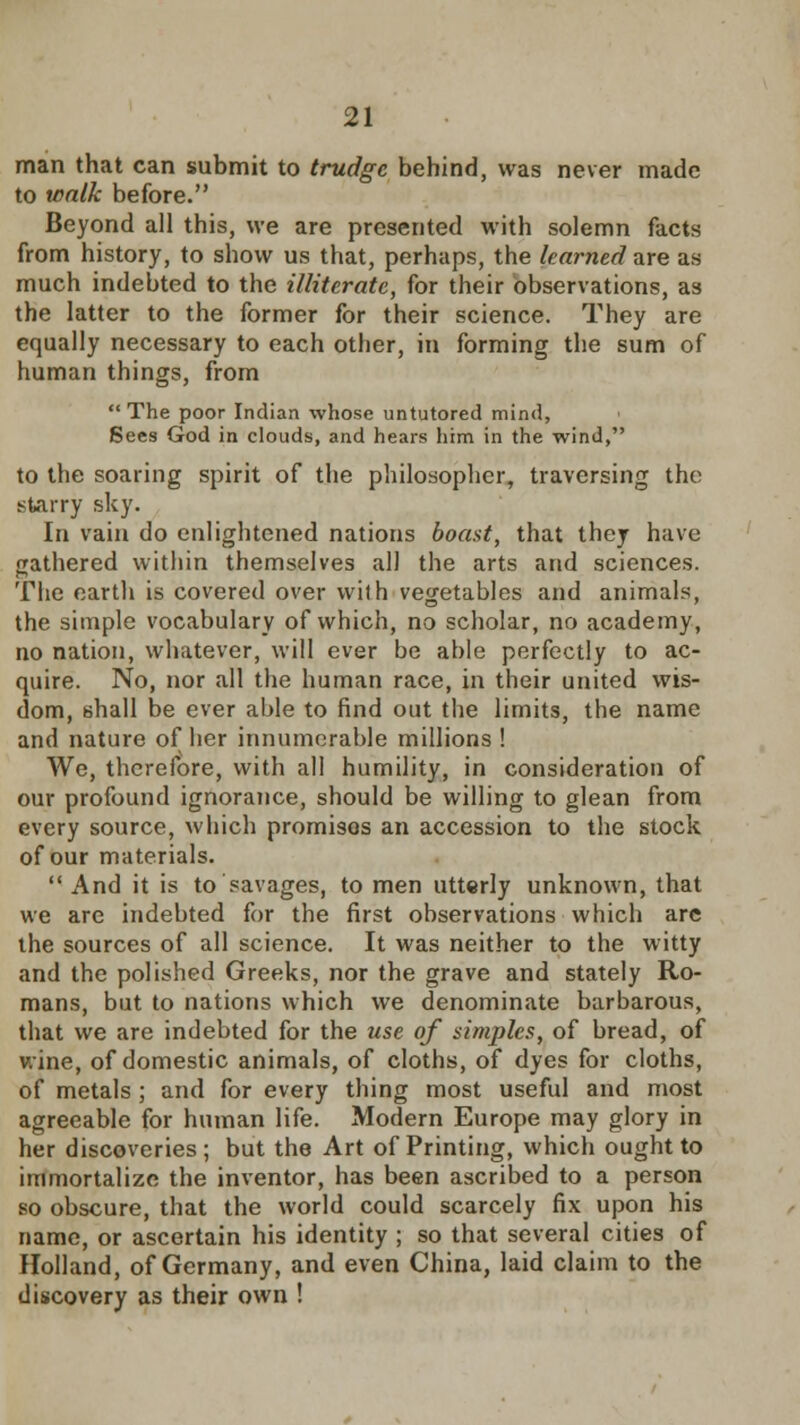 man that can submit to trudge behind, was never made to walk before. Beyond all this, we are presented with solemn facts from history, to show us that, perhaps, the learned are as much indebted to the illiterate, for their observations, as the latter to the former for their science. They are equally necessary to each other, in forming the sum of human things, from The poor Indian whose untutored mind, Sees God in clouds, and hears him in the wind, to the soaring spirit of the philosopher, traversing the starry sky. In vain do enlightened nations boast, that they have gathered within themselves all the arts and sciences. The earth is covered over with vegetables and animals, the simple vocabulary of which, no scholar, no academy, no nation, whatever, will ever be able perfectly to ac- quire. No, nor all the human race, in their united wis- dom, shall be ever able to find out the limits, the name and nature of her innumerable millions ! We, therefore, with all humility, in consideration of our profound ignorance, should be willing to glean from every source, which promisos an accession to the stock of our materials.  And it is to savages, to men utterly unknown, that we are indebted for the first observations which are the sources of all science. It was neither to the witty and the polished Greeks, nor the grave and stately Ro- mans, but to nations which we denominate barbarous, that we are indebted for the use of simples, of bread, of wine, of domestic animals, of cloths, of dyes for cloths, of metals; and for every thing most useful and most agreeable for human life. Modern Europe may glory in her discoveries; but the Art of Printing, which ought to immortalize the inventor, has been ascribed to a person so obscure, that the world could scarcely fix upon his name, or ascertain his identity ; so that several cities of Holland, of Germany, and even China, laid claim to the discovery as their own !