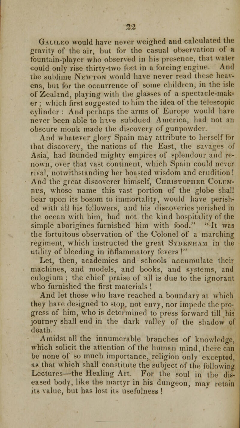 Galileo would have never weighed and calculated the gravity of the air, but for the casual observation of a fountain-player who observed in his presence, that water could only rise thirty-two feet in a forcing engine. And the sublime Newton would have never read these heav- ens, but for the occurrence of some children, in the isle of Zealand, playing with the glasses of a spectacle-mak- er ; which first suggested to him the idea of the telescopic cylinder : And perhaps the arms of Europe would hate never been able to have snbducd America, had not an obscure monk made the discovery of gunpowder. And whatever glory Spain may attribute to herself for that discovery, the nations of the East, the savages of Asia, had founded mighty empires of splendour and re- nown, over that vast continent, which Spain could never rival, notwithstanding her boasted wisdom and erudition ! And the great discoverer himself, Christopher Colum- bus, whose name this vast portion of the globe shall bear upon its bosom to immortality, would have perish- ed with all his followers, and his discoveries perished in the ocean with him, iiad not the kind hospitality of the simple aborigines furnished him with food.  It was the fortuitous observation of the Colonel of a marching regiment, which instructed the great Sydenham in the utility of bleeding in inflammatory fevers ! Let, then, academies and schools accumulate their machines, and models, and books, and systems, and eulogium ; the chief praise of all is due to the ignorant who furnished the first materials ! And let those who have reached a boundary at which they have designed to stop, not envy, nor impede the pro- gress of him, who is determined to press forward till bis journey shall end in the dark valley of the shadow of death. Amidst all the innumerable branches of knowledge, which solicit the attention of the human mind, there can be none of so much importance, religion only excepted, as that which shall constitute the subject of the following Lectures—the Healing Art. For the soul in the dis- eased body, like the martyr in his dungeon, mav retain its value, but has lost its usefulness !
