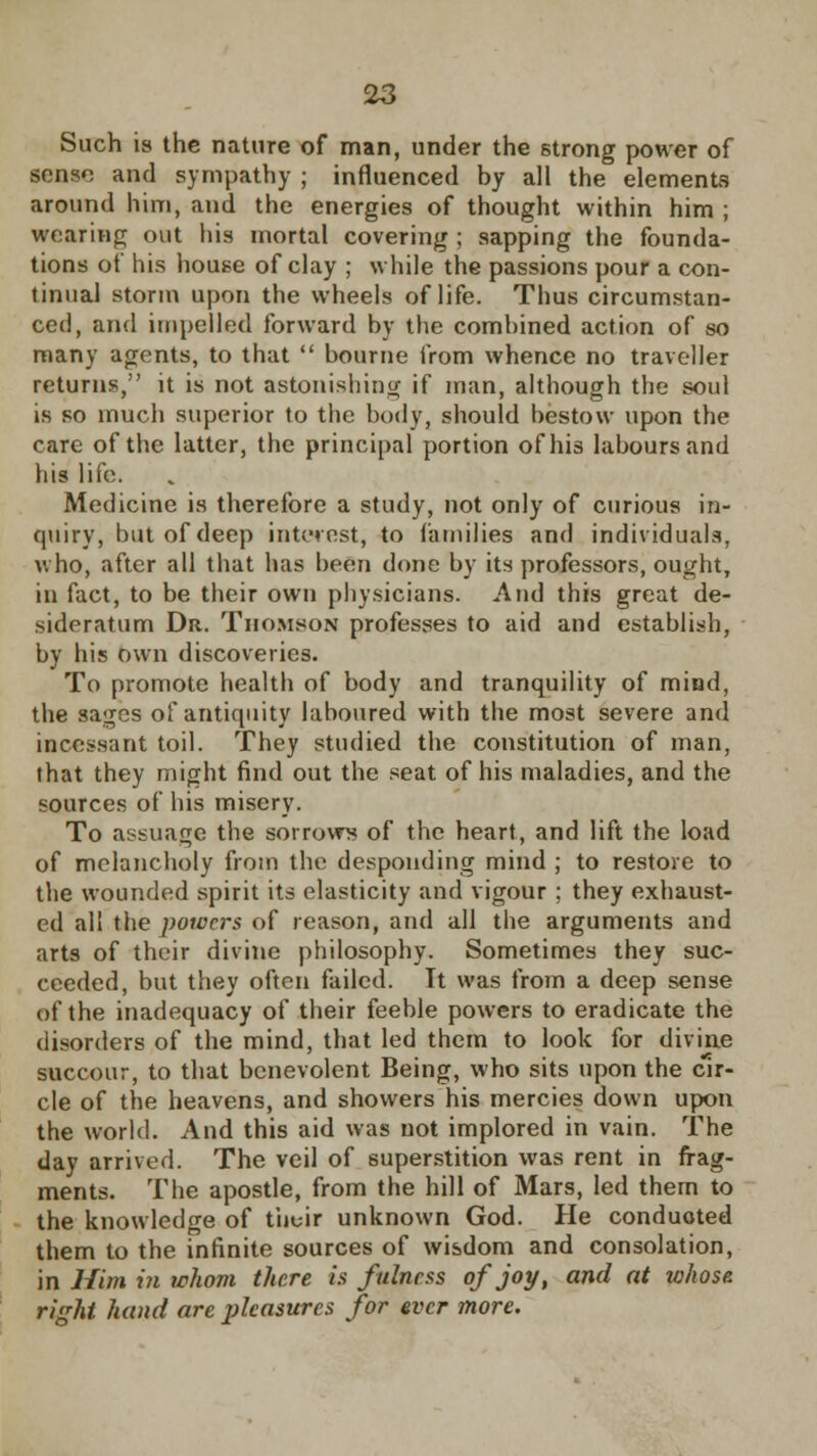 Such is the nature of man, under the strong power of sense and sympathy ; influenced by all the elements around him, and the energies of thought within him ; wearing out his mortal covering ; sapping the founda- tions of his house of clay ; while the passions pour a con- tinual storm upon the wheels of life. Thus circumstan- ced, and impelled forward by the combined action of so many agents, to that  bourne from whence no traveller returns, it is not astonishing if man, although the soul is so much superior to the body, should bestow upon the care of the latter, the principal portion of his labours and his life. Medicine is therefore a study, not only of curious in- quiry, but of deep interest, to families and individuals, who, after all that has been done by its professors, ought, in fact, to be their own physicians. And this great de- sideratum Dr. Thomson professes to aid and establish, by his own discoveries. To promote health of body and tranquility of mind, the sages of antiquity laboured with the most severe and incessant toil. They studied the constitution of man, that they might find out the seat of his maladies, and the sources of his misery. To assuage the sorrows of the heart, and lift the load of melancholy from the desponding mind ; to restore to the wounded spirit its elasticity and vigour ; they exhaust- ed all the powers of reason, and all the arguments and arts of their divine philosophy. Sometimes they suc- ceeded, but they often failed. It was from a deep sense of the inadequacy of their feeble powers to eradicate the disorders of the mind, that led them to look for divine succour, to that benevolent Being, who sits upon the cir- cle of the heavens, and showers his mercies down upon the world. And this aid was not implored in vain. The day arrived. The veil of superstition was rent in frag- ments. The apostle, from the hill of Mars, led them to the knowledge of tbuir unknown God. He conduoted them to the infinite sources of wisdom and consolation, in Him in whom there is fulness of joy, and at whose right hand are pleasures for ever more.