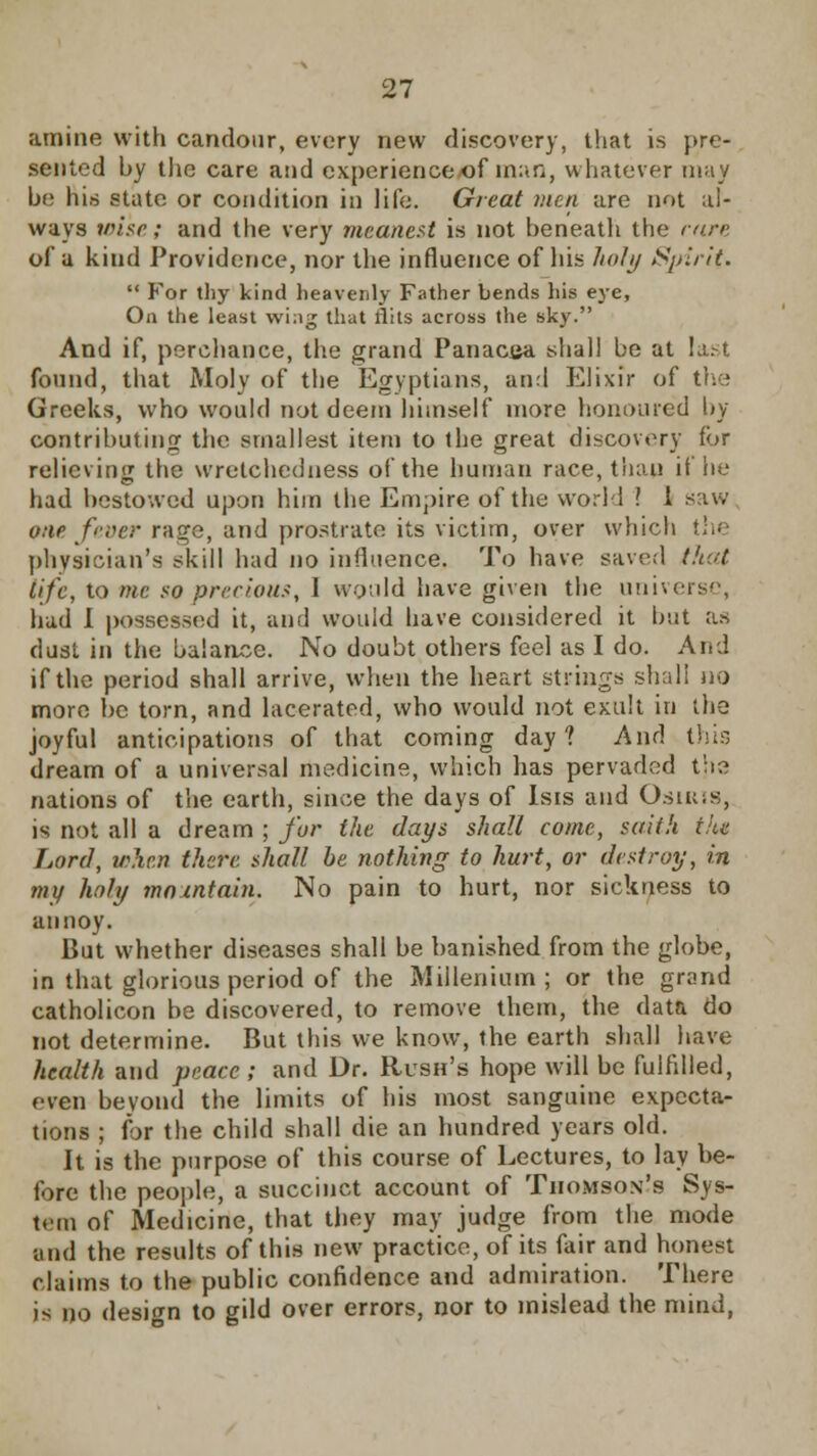 amine with candour, every new discovery, that is pre- sented hy the care and experience of man, whatever may he his state or condition in life. Great men are not al- ways wise; and the very meanest is not heneath the rare of a kind Providence, nor the influence of his lioly Spirit-  For thy kind heavenly Father bends his eye, On the least wing that flits across the sky. And if, perchance, the grand Panacea shall be at last found, that Moly of the Egyptians, and Elixir of the Greeks, who would not deem himself more honoured by contributing the smallest item to the great discovery for relieving the wretchedness of the human race, than if he had bestowed upon him the Empire of the world ? 1 saw one fever rage, and prostrate its victim, over which the physician's skill had no influence. To have saved that life, to me so precious, I would have given the universe, had I possessed it, and would have considered it but as dust in the balance. No doubt others feel as I do. And if the period shall arrive, when the heart strings shall no more be torn, and lacerated, who would not exult in the joyful anticipations of that coming day? And this dream of a universal medicine, which has pervaded the nations of the earth, since the days of Isis and Osiris, is not all a dream ; for the days shall come, saith tlu Lord, when there shall be nothing to hurt, or destroy, in my holy maintain. No pain to hurt, nor sickness to annoy. But whether diseases shall be banished from the globe, in that glorious period of the Millenium ; or the grand catholicon be discovered, to remove them, the data do not determine. But this we know, the earth shall have health and peace ; and Dr. Rush's hope will be fulfilled, even beyond the limits of his most sanguine expecta- tions ; for the child shall die an hundred years old. It is the purpose of this course of Lectures, to lay be- fore the people, a succinct account of Thomson's Sys- tem of Medicine, that they may judge from the mode and the results of this new practice, of its fair and honest claims to the public confidence and admiration. There is no design to gild over errors, nor to mislead the mind,