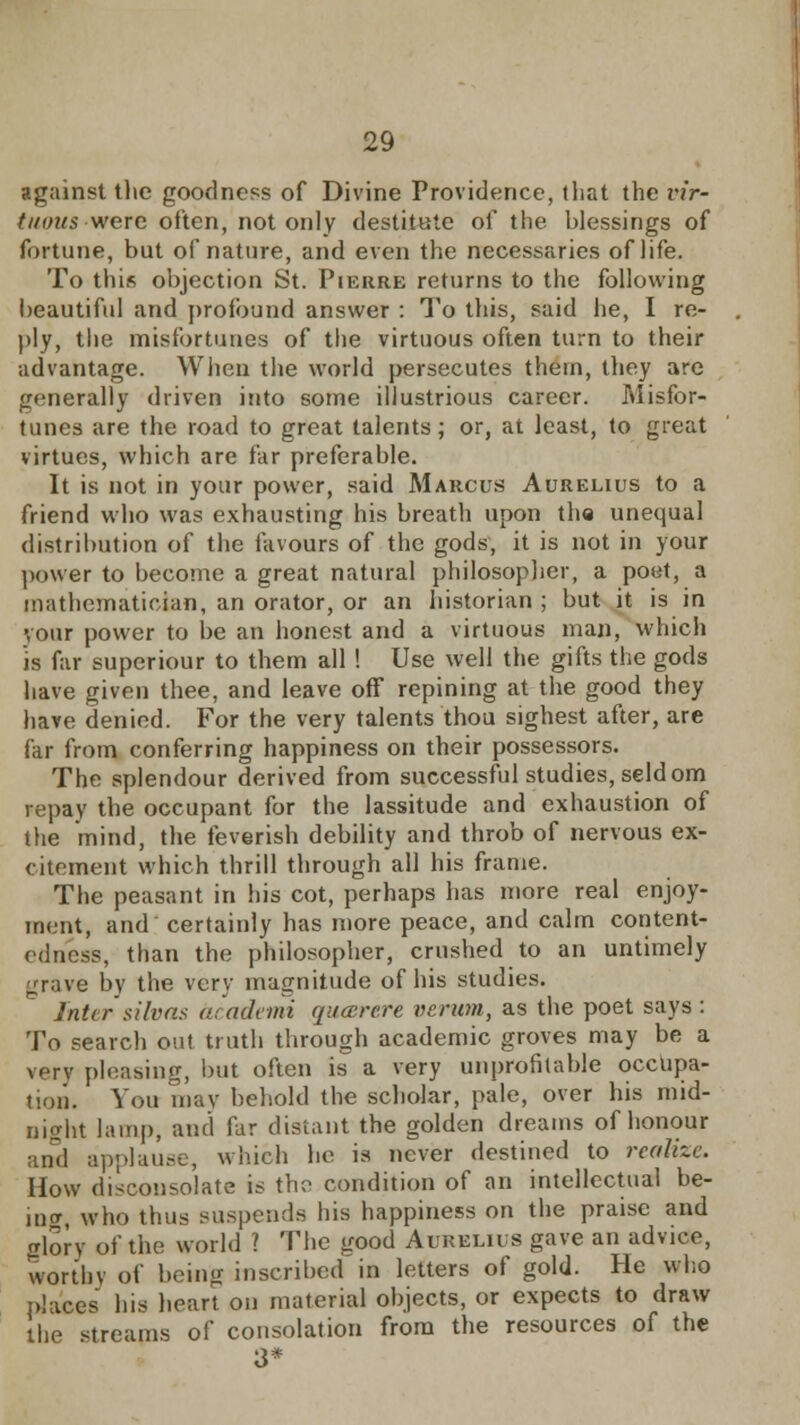 against the goodness of Divine Providence, that the i'ir- tinnts were often, not only destitute of the blessings of fortune, but of nature, and even the necessaries of life. To this objection St. Pierre returns to the following beautiful and profound answer : To this, said he, I re- ply, the misfortunes of the virtuous often turn to their advantage. When the world persecutes thern, they are generally driven into some illustrious career. Misfor- tunes are the road to great talents; or, at least, to great virtues, which are far preferable. It is not in your power, said Marcus Aurelius to a friend who was exhausting his breath upon the unequal distribution of the favours of the gods, it is not in your power to become a great natural philosopher, a poet, a mathematician, an orator, or an historian ; but it is in vour power to be an honest and a virtuous man, which is far superiour to them all! Use well the gifts the gods have given thee, and leave off repining at the good they have denied. For the very talents thou sighest after, are far from conferring happiness on their possessors. The splendour derived from successful studies, seldom repay the occupant for the lassitude and exhaustion of the mind, the feverish debility and throb of nervous ex- citement which thrill through all his frame. The peasant in his cot, perhaps has more real enjoy- ment, and certainly has more peace, and calm content- ednesB, than the philosopher, crushed to an untimely grave by the very magnitude of his studies. Inter silvas academi queerere vcrum, as the poet says : To search out truth through academic groves may be a very pleasing, but often is a very unprofitable occupa- tion. You may behold the scholar, pale, over his mid- night lamp, and far distant the golden dreams of honour and applause, which he is never destined to realize. How disconsolate is the condition of an intellectual be- intr who thus suspends his happiness on the praise and glory of the world ? The good Aurelius gave an advice, worthy of being inscribed in letters of gold. He who places his heart on material objects, or expects to draw the streams of consolation from the resources of the 3*