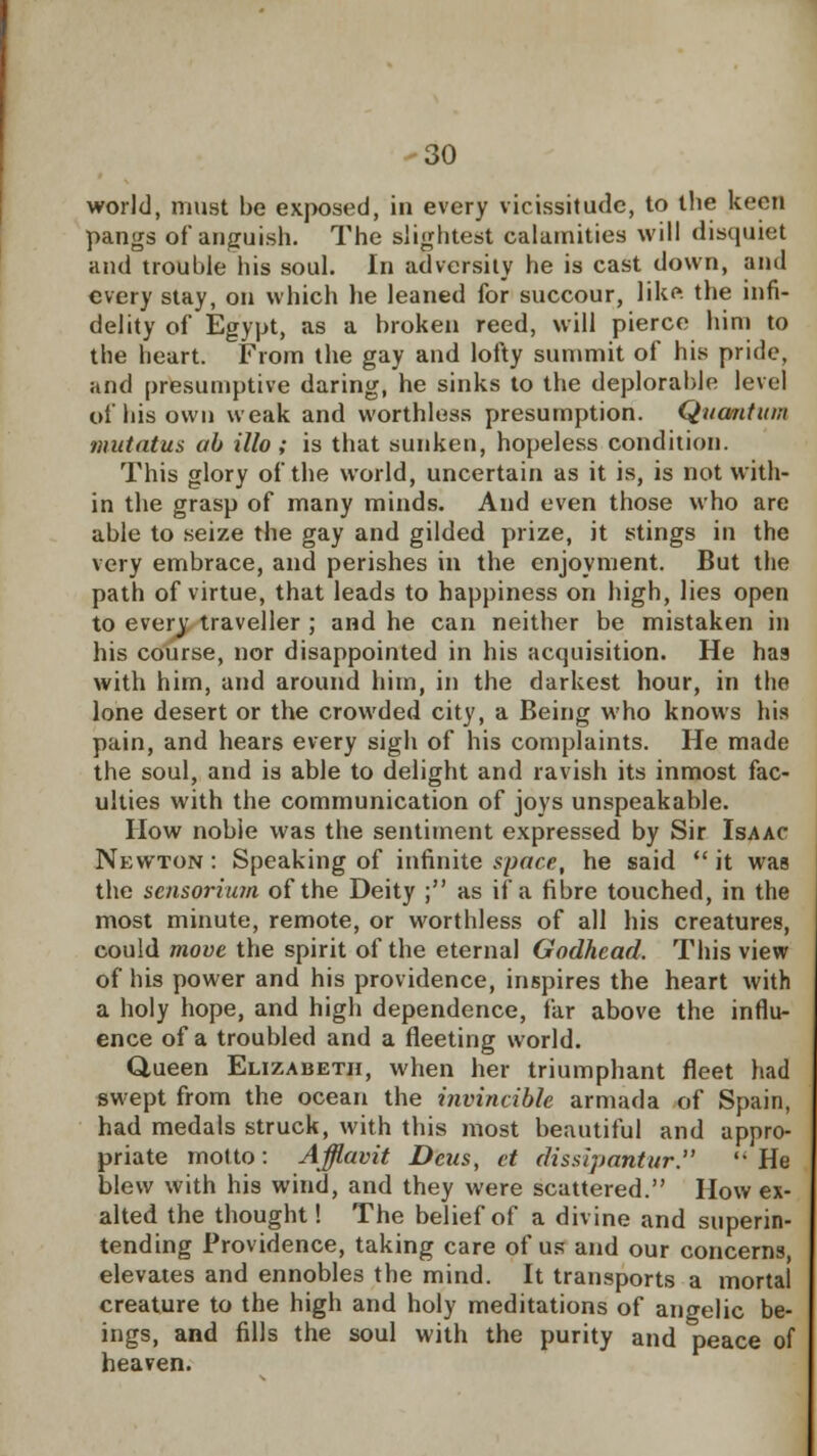 world, must be exposed, in every vicissitude, to the keen pangs of anguish. The slightest calamities will disquiet and trouble his soul. In adversity he is cast down, and every stay, on which he leaned for succour, like, the infi- delity of Egypt, as a broken reed, will pierce him to the heart. From the gay and lofty summit of his pride, and presumptive daring, he sinks to the deplorable level of his own weak and worthless presumption. Quantum nmtatus ah illo ; is that sunken, hopeless condition. This glory of the world, uncertain as it is, is not with- in the grasp of many minds. And even those who are able to seize the gay and gilded prize, it stings in the very embrace, and perishes in the enjoyment. But the path of virtue, that leads to happiness on high, lies open to every traveller ; and he can neither be mistaken in his course, nor disappointed in his acquisition. He has with him, and around him, in the darkest hour, in the lone desert or the crowded city, a Being who knows his pain, and hears every sigh of his complaints. He made the soul, and is able to delight and ravish its inmost fac- ulties with the communication of joys unspeakable. How nobie was the sentiment expressed by Sir Isaac Newton : Speaking of infinite space, he said  it was the sensorium of the Deity ; as if a fibre touched, in the most minute, remote, or worthless of all his creatures, could move the spirit of the eternal Godhead. This view of his power and his providence, inspires the heart with a holy hope, and high dependence, far above the influ- ence of a troubled and a fleeting world. Queen Elizabeth, when her triumphant fleet had swept from the ocean the invincible armada of Spain, had medals struck, with this most beautiful and appro- priate motto: Afflavit Deus, ct dissipantur. '-He blew with his wind, and they were scattered. How ex- alted the thought! The belief of a divine and superin- tending Providence, taking care of us and our concerns, elevates and ennobles the mind. It transports a mortal creature to the high and holy meditations of angelic be- ings, and fills the soul with the purity and peace of heaven.