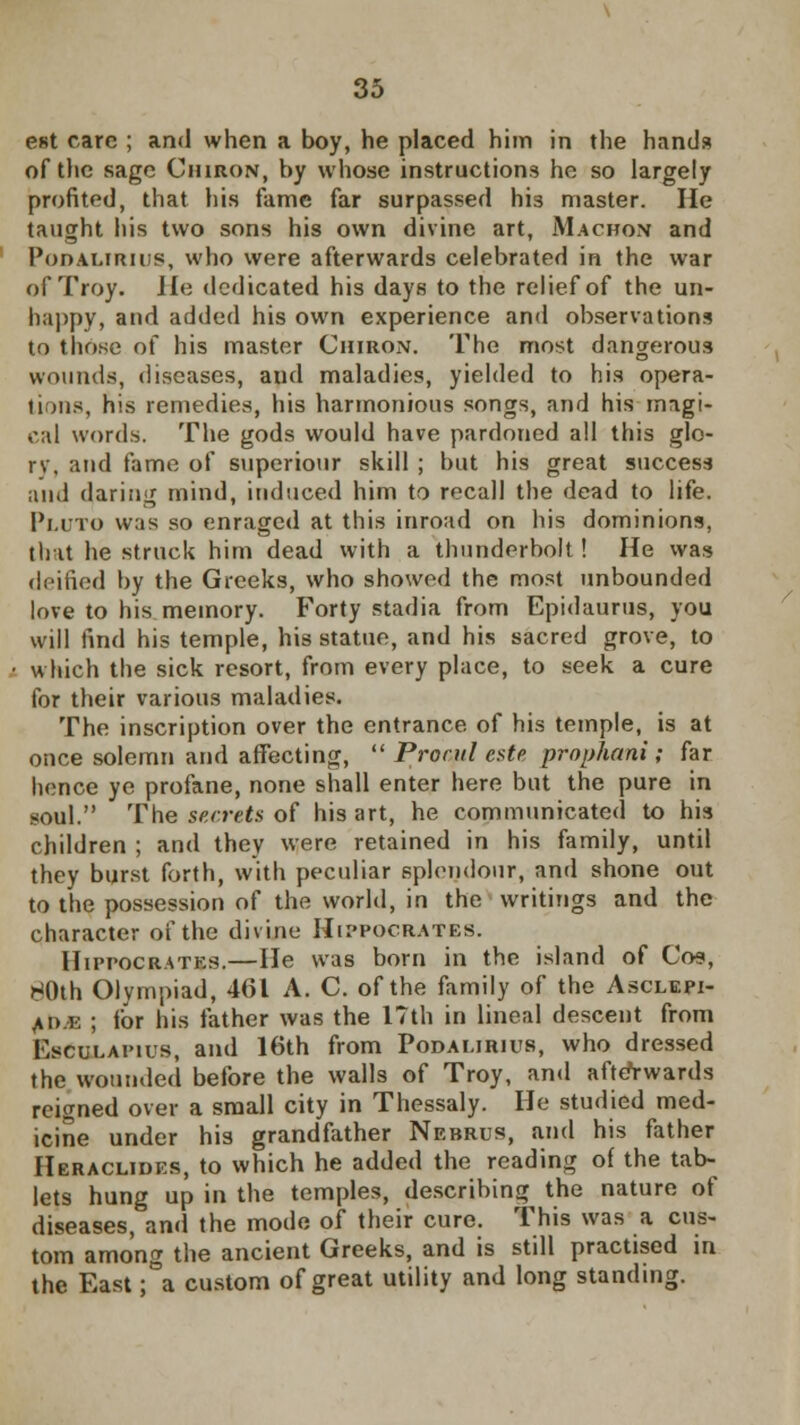 est care ; and when a boy, he placed him in the hands of the sage Chiron, by whose instructions ho so largely profited, that his fame far surpassed hi3 master. He taught his two sons his own divine art, Machon and Podalirius, who were afterwards celebrated in the war of Troy. He dedicated his days to the relief of the un- happy, and added his own experience and observations to those of his master Chiron. The most dangerous wounds, diseases, and maladies, yielded to his opera- tions, his remedies, his harmonious songs, and his magi- cal words. The gods would have pardoned all this glo- rv, and fame of superiour skill ; but his great success ;unl daring mind, induced him to recall the dead to life. Pluto was so enraged at this inroad on his dominions, that he struck him dead with a thunderbolt! He was deified hy the Greeks, who showed the most unbounded love to his memory. Forty stadia from Epidaurus, you will find his temple, his statue, and his sacred grove, to which the sick resort, from every place, to seek a cure for their various maladies. The inscription over the entrance of his temple, is at once solemn and affecting,  Pronil este prophani; far hence ye profane, none shall enter here but the pure in soul. The secrets of his art, he communicated to his children ; and they were retained in his family, until they burst forth, with peculiar splendour, and shone out to the possession of the world, in the writings and the character of the divine Hippocrates. Hippocrates.—He was born in the island of Cos, HOth Olympiad, 461 A. C. of the family of the Asclepi- ad.k ; for his father was the l?th in lineal descent from Esculapius, and 16th from Podalirius, who dressed the wounded before the walls of Troy, and afterwards reigned over a small city in Thessaly. He studied med- icine under his grandfather Nebrus, and his father Heraclides, to which he added the reading of the tab- lets hung up in the temples, describing the nature of diseases, and the mode of their cure. This was a cus- tom among the ancient Greeks, and is still practised in the East ;°a custom of great utility and long standing.