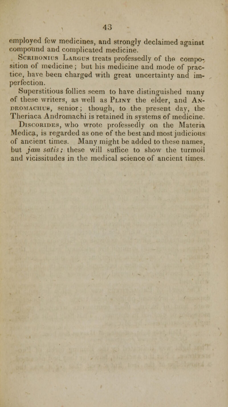 employed few medicines, and strongly declaimed against compound and complicated medicine. Scribonu's Largus treats professedly of the compo- sition of medicine; but his medicine and mode of prac- tice, have been charged with great uncertainty and im- perfection. Superstitious follies seem to have distinguished many of these writers, as well as Puny the elder, and An- DitOMACiiuu, senior; though, to the present day, the Theriaca Andromachi is retained in systems of medicine. Discorides, who wrote professedly on the Materia Medica, is regarded as one of the best and most judicious of ancient times. Many might be added to these names, but jam satis; these will suffice to show the turmoil and vicissitudes in the medical science of ancient times.