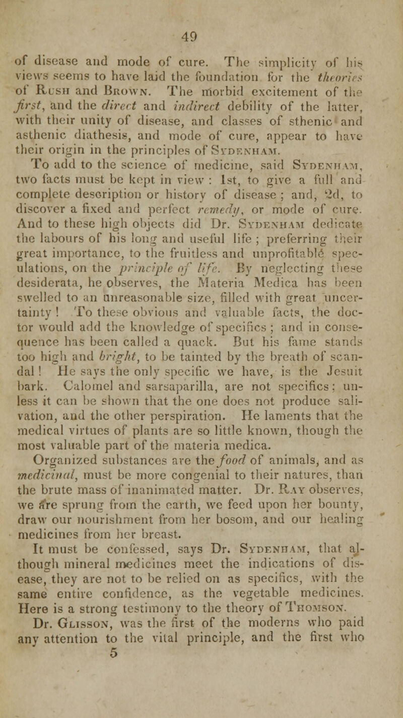 of disease and mode of cure. The simplicity of his, views seems to have laid the foundation for the theories of Rush and Brown. The morbid excitement of the first, and the direct and indirect debility of the hitter, with their unity of disease, and classes of sthenic ami asthenic diathesis, and mode of cure, appear to have their origin in the principles of Si-df.nham. To add to the science of medicine, said Sydenham, two facts must be kept in view : 1st, to give a full ana complete description or history of disease ; and, '2d, to discover a fixed and perfect remedy, or mode of cure. And to these high objects did Dr. Sydenham dedicate the labours of his long and useful life ; preferring their great importance, to the fruitless and unprofitable] spec- ulations, on the principle of life, By neglecting I i desiderata, he observes, the Materia Medica has been swelled to an unreasonable size, filled with great uncer- tainty ! To these obvious and valuable facts, the doc- tor would add the knowledge of specifics ; and in conse- quence has been called a quack. But his fame sta too high and bright, to be tainted by the breath of scan- dal ! He says the only specific we have, is the Jesuit bark. Calomel and sarsaparilla, are not specifics; un- less it can be shown that the one does not produce sali- vation, and the other perspiration. He laments that the medical virtues of plants are so little known, though the most valuable part of the materia medica. Organized substances are the food of animals, and as medicinal, must be more congenial to their natures, than the brute mass of ioanimated matter. Dr. Ray observes. we fiVe sprung from the earth, we feed upon her bounty, draw our nourishment from her bosom, and our healing medicines from her breast. It must be confessed, says Dr. Sydenham, that aj- though mineral medicines meet the indications of dis- ease, they are not to be relied on as specifics, with the same entire confidence, as the vegetable medicines. Here is a strong testimony to the theory of Thomson. Dr. Glisson, was the first of the moderns who paid anv attention to the vital principle, and the first who 5