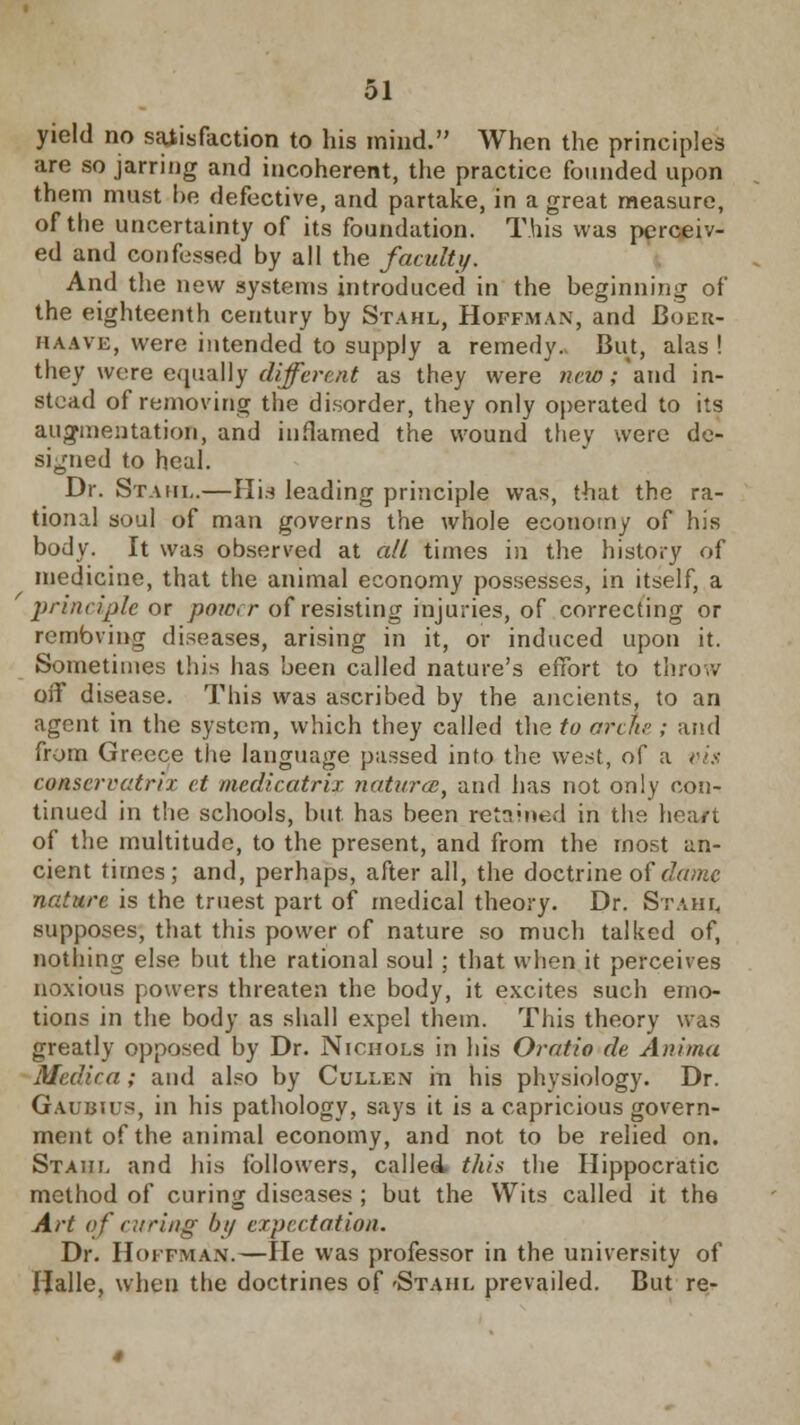 yield no satisfaction to his mind. When the principles are so jarring and incoherent, the practice founded upon them must he defective, and partake, in a great measure, of the uncertainty of its foundation. This was perceiv- ed and confessed by all the faculty. And the new systems introduced in the beginning of the eighteenth century by Stahl, Hoffman, and Boer- haave, were intended to supply a remedy. But, alas ! they were equally different as they were new; and in- stead of removing the disorder, they only operated to its augmentation, and inflamed the wound they were de- signed to heal. Dr. Stahl.—Hia leading principle was, that the ra- tional soul of man governs the whole economy of his body. It was observed at all times in the history of medicine, that the animal economy possesses, in itself, a principle or poia r of resisting injuries, of correcting or rembving diseases, arising in it, or induced upon it. Sometimes this has been called nature's effort to throw off disease. This was ascribed by the ancients, to an agent in the system, which they called the to arch; and from Greece the language passed into the west, of a vis conscrratrix et medicatrix natures, and has not only con- tinued in the schools, but has been retained in the heart of the multitude, to the present, and from the most an- cient times; and, perhaps, after all, the doctrine of dame nature is the truest part of medical theory. Dr. Stahl, supposes, that this power of nature so much talked of, nothing else but the rational soul ; that when it perceives noxious powers threaten the body, it excites such emo- tions in the body as shall expel them. This theory was greatly opposed by Dr. Nichols in his Oratio de Anima Medico,; and also by Cullen in his physiology. Dr. Gaubius, in his pathology, says it is a capricious govern- ment of the animal economy, and not to be relied on. Stahl and his followers, called, this the Hippocratic method of curing diseases ; but the Wits called it the Art of caring by expectation. Dr. Hoffman.—He was professor in the university of Halle, when the doctrines of 'Stahl prevailed. But re-