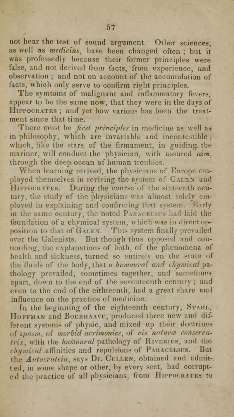 not hear the test of sound argument. Other sciences, as well as medicine, have been changed often ; but it was professedly because their former principles were false, and not derived from facts, from experience, and observation ; and not on account of the accumulation of facts, which only serve to confirm right principles. The symtoms of malignant and inflammatory fevers, appear to be the same now, that they were in the days of Hippocrates ; and yet how various has been the treat- ment since that time. There must be first principles in medicine as well as in philosophy, which are invariable and incontestible ; which, like the stars of the firmament, in guiding, the mariner, will conduct the physician, with assured aim, through the deep ocean of human troubles. When learning revived, the physicians of Europe em- ployed themselves in reviving the system of Galen and Hn'pocRATES. During the course of the sixteenth cen- tury, the study of the physicians was almost solely em- ployed in explaining and confirming that system. Early in the same century, the noted Paracelsus had laid the foundation of a chymical system, which was in direct op- position to that of Galen. This system finally prevailed over the (Jaleuists. But though thus opposed and con- tending, the explanations of both, of the phenomena of health and sickness, turned so entirely on the state of the fluids of the body, that a humoured and chymical pa- thology prevailed, sometimes together, and sometimes apart, down to the end of the seventeenth century ; and even to the end of the eithteenth, had a great share and influence on the practice of medicine. In the beginning of the eighteenth century, Stahl, Hoffman and Boerhaave, produced three new and dif- ferent systems of physic, and mixed up their doctrines of Spasm, of morbid acrimonies, of vis natura conserva- friz, with the humouralpathology of Riferius, and the chymical affinities and repulsions of Paracelsus. But the Autocrateia, says Dr. Cullen, obtained and admit- ted, in some shape or other, by every sect, had corrupt- ed the practice of all physicians, from Hippocrates to